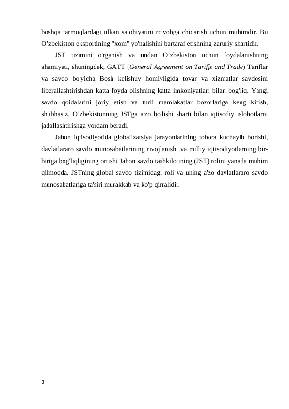 boshqa tarmoqlardagi ulkan salohiyatini ro'yobga chiqarish uchun muhimdir. Bu
O’zbekiston eksportining "xom" yo'nalishini bartaraf etishning zaruriy shartidir. 
JST  tizimini  o'rganish  va  undan  O’zbekiston  uchun  foydalanishning
ahamiyati, shuningdek, GATT (General Agreement on Tariffs and Trade) Tariflar
va  savdo  bo'yicha  Bosh  kelishuv  homiyligida  tovar  va  xizmatlar  savdosini
liberallashtirishdan katta foyda olishning katta imkoniyatlari bilan bog'liq. Yangi
savdo  qoidalarini  joriy  etish  va  turli  mamlakatlar  bozorlariga  keng  kirish,
shubhasiz, O’zbekistonning JSTga a'zo bo'lishi sharti bilan iqtisodiy islohotlarni
jadallashtirishga yordam beradi. 
Jahon iqtisodiyotida globalizatsiya jarayonlarining tobora kuchayib borishi,
davlatlararo savdo munosabatlarining rivojlanishi va milliy iqtisodiyotlarning bir-
biriga bog'liqligining ortishi Jahon savdo tashkilotining (JST) rolini yanada muhim
qilmoqda. JSTning global savdo tizimidagi roli va uning a'zo davlatlararo savdo
munosabatlariga ta'siri murakkab va ko'p qirralidir. 
3
