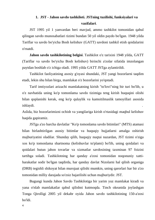 1. JST - Jahon savdo tashkiloti. JSTning tuzilishi, funksiyalari va
vazifalari.
JST 1995 yil 1 yanvardan beri mavjud, ammo tashkilot tomonidan qabul
qilingan savdo munosabatlari tizimi bundan 50 yil oldin paydo bo'lgan. 1948 yilda
Tariflar va savdo bo'yicha Bosh kelishuv (GATT) savdoni tashkil etish qoidalarini
o'rnatdi.
Jahon savdo tashkilotining belgisi. Tashkilot o'z tarixini 1948 yilda, GATT
(Tariflar va savdo bo'yicha Bosh kelishuv) birinchi a'zolar sifatida imzolangan
paytdan boshlab o'z ichiga oladi. 1995 yilda GATT JSTga aylantirildi. 
Tashkilot faoliyatining asosiy g'oyasi shundaki, JST yangi bozorlarni taqdim
etadi, lekin shu bilan birga, mamlakat o'z bozorlarini yo'qotadi. 
Tarif imtiyozlari arizachi mamlakatning kirish "to'lovi"ning bir turi bo'lib, u
o'z navbatida uning ko'p tomonlama savdo tizimiga teng kirish huquqini olishi
bilan qoplanishi kerak, eng ko'p qulaylik va kamsitilmaslik tamoyillari asosida
ishlaydi.
 
. 
Aslida, biz bozorlarimizni ochish va yangilariga kirish o'rtasidagi maqbul kelishuv
haqida gapiramiz. 
JSTga a'zo barcha davlatlar "Ko'p tomonlama savdo bitimlari" (MTS) atamasi
bilan  birlashtirilgan  asosiy  bitimlar  va  huquqiy  hujjatlarni  amalga  oshirish
majburiyatini oladilar. Shunday qilib, huquqiy nuqtai nazardan, JST tizimi o'ziga
xos ko'p tomonlama shartnoma (kelishuvlar to'plami) bo'lib, uning qoidalari va
qoidalari  butun  jahon  tovarlar  va  xizmatlar  savdosining  taxminan  97  foizini
tartibga  soladi.  Tashkilotning  har  qanday  a'zosi  tomonidan  noqonuniy  xatti-
harakatlar sodir bo'lgan taqdirda, har qanday davlat Nizolarni hal qilish organiga
(DRB) tegishli shikoyat bilan murojaat qilishi mumkin, uning qarorlari har bir a'zo
tomonidan milliy darajada so'zsiz bajarilishi uchun majburiydir. JST. 
Bugungi kunda Jahon Savdo Tashkilotiga bir yarim yuz mamlakat kiradi va
yana o'nlab mamlakatlar  qabul qilishni  kutmoqda. Tinch okeanida joylashgan
Tonga  Qirolligi  2005  yil  dekabr  oyida  Jahon  savdo  tashkilotining  150-a'zosi
bo'ldi. 
4
