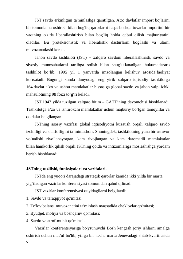 JST savdo erkinligini ta'minlashga qaratilgan. A'zo davlatlar import bojlarini
bir tomonlama oshirish bilan bog'liq qarorlarni faqat boshqa tovarlar importini bir
vaqtning  o'zida  liberallashtirish  bilan  bog'liq  holda  qabul  qilish  majburiyatini
oladilar.  Bu  proteksionistik  va  liberalistik  dasturlarni  bog'lashi  va  ularni
muvozanatlashi kerak. 
Jahon savdo tashkiloti (JST) – xalqaro savdoni liberallashtirish, savdo va
siyosiy  munosabatlarni  tartibga  solish  bilan  shug‘ullanadigan  hukumatlararo
tashkilot  bo‘lib,  1995  yil  1  yanvarda  imzolangan  kelishuv  asosida faoliyat
ko‘rsatadi.  Bugungi  kunda  dunyodagi  eng  yirik  xalqaro  iqtisodiy  tashkilotga
164 davlat a’zo va ushbu mamlakatlar hissasiga global savdo va jahon yalpi ichki
mahsulotining 98 foizi to‘g‘ri keladi.
JST 1947 yilda tuzilgan xalqaro bitim – GATTʼning davomchisi hisoblanadi.
Tashkilotga a’zo va ishtirokchi mamlakatlar uchun majburiy bo‘lgan tamoyillar va
qoidalar belgilangan.
JSTning asosiy vazifasi global iqtisodiyotni kuzatish orqali xalqaro savdo
izchilligi va shaffofligini ta’minlashdir. Shuningdek, tashkilotning yana bir ustuvor
yo‘nalishi  rivojlanayotgan,  kam  rivojlangan  va  kam  daromadli  mamlakatlar
bilan hamkorlik qilish orqali JSTning qoida va intizomlariga moslashishga yordam
berish hisoblanadi.
JSTning tuzilishi, funksiyalari va vazifalari.
JSTda eng yuqori darajadagi strategik qarorlar kamida ikki yilda bir marta 
yig‘iladigan vazirlar konferensiyasi tomonidan qabul qilinadi. 
JST vazirlar konferentsiyasi quyidagilarni belgilaydi: 
1. Savdo va taraqqiyot qo'mitasi; 
2. To'lov balansi muvozanatini ta'minlash maqsadida cheklovlar qo'mitasi; 
3. Byudjet, moliya va boshqaruv qo'mitasi; 
4. Savdo va atrof-muhit qo'mitasi. 
Vazirlar konferentsiyasiga bo'ysunuvchi Bosh kengash joriy ishlarni amalga
oshirish uchun mas'ul bo'lib, yiliga bir necha marta Jenevadagi shtab-kvartirasida
5
