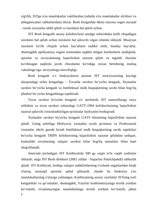 yig'ilib, JSTga a'zo mamlakatlar vakillaridan (odatda a'zo mamlakatlar elchilari va
delegatsiyalari rahbarlaridan) iborat. Bosh kengashda ikkita maxsus organ mavjud
- savdo siyosatini tahlil qilish va nizolarni hal qilish uchun. 
JST Bosh kengashi asosiy kelishuvlarni amalga oshirishdan kelib chiqadigan
nizolarni hal qilish uchun nizolarni hal qiluvchi organ sifatida ishlaydi. Muayyan
nizolarni  ko'rib  chiqish  uchun  hay'atlarni  tashkil  etish,  bunday  hay'atlar,
shuningdek apellyatsiya organi tomonidan taqdim etilgan hisobotlarni tasdiqlash,
qarorlar  va  tavsiyalarning  bajarilishini  nazorat  qilish  va  tegishli  choralar
ko'rilmagan  taqdirda  javob  choralarini  ko'rishga  ruxsat  berishning  mutlaq
vakolatiga ega. tavsiyalarga muvofiqligi. 
Bosh  kengash  o‘z  funksiyalarini  qisman  JST  ierarxiyasining  keyingi
darajasidagi uchta kengashga – Tovarlar savdosi bo‘yicha kengash, Xizmatlar
savdosi bo‘yicha kengash va Intellektual mulk huquqlarining savdo bilan bog‘liq
jihatlari bo‘yicha kengashlarga topshiradi. 
Tovar  savdosi  bo'yicha  kengash  o'z  navbatida  JST  tamoyillariga  rioya
etilishini va tovar savdosi sohasidagi GATT-1994 kelishuvlarining bajarilishini
nazorat qiluvchi ixtisoslashtirilgan qo'mitalar faoliyatini boshqaradi. 
Xizmatlar savdosi bo'yicha kengash GATS bitimining bajarilishini nazorat
qiladi.  Uning  tarkibiga  Moliyaviy  xizmatlar  savdo  qo'mitasi  va  Professional
xizmatlar ishchi guruhi kiradi. Intellektual mulk huquqlarining savdo aspektlari
bo'yicha kengash  TRIPS kelishuvining bajarilishini  nazorat  qilishdan tashqari,
kontrafakt  tovarlarning  xalqaro  savdosi  bilan  bog'liq  masalalar  bilan  ham
shug'ullanadi. 
Jenevada joylashgan JST Kotibiyatida 500 ga yaqin to'la vaqtli xodimlar
ishlaydi; unga JST Bosh direktori (2002 yildan - Supachai Panitchpakdi) rahbarlik
qiladi. JST Kotibiyati, boshqa xalqaro tashkilotlarning o'xshash organlaridan farqli
o'laroq,  mustaqil  qarorlar  qabul  qilmaydi,  chunki  bu  funktsiya  a'zo
mamlakatlarning o'zlariga yuklangan. Kotibiyatning asosiy vazifalari JSTning turli
kengashlari va qoʻmitalari, shuningdek, Vazirlar konferentsiyasiga texnik yordam
koʻrsatish,  rivojlanayotgan  mamlakatlarga  texnik  yordam  koʻrsatish,  jahon
6
