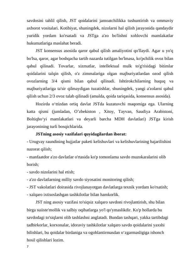 savdosini tahlil qilish, JST qoidalarini jamoatchilikka tushuntirish va ommaviy
axborot vositalari. Kotibiyat, shuningdek, nizolarni hal qilish jarayonida qandaydir
yuridik  yordam  ko'rsatadi  va  JSTga  a'zo  bo'lishni  xohlovchi  mamlakatlar
hukumatlariga maslahat beradi. 
JST konsensus asosida qaror qabul qilish amaliyotini qo'llaydi. Agar u yo'q
bo'lsa, qaror, agar boshqacha tartib nazarda tutilgan bo'lmasa, ko'pchilik ovoz bilan
qabul  qilinadi.  Tovarlar,  xizmatlar,  intellektual  mulk  to'g'risidagi  bitimlar
qoidalarini  talqin  qilish,  o'z  zimmalariga  olgan  majburiyatlardan  ozod  qilish
ovozlarning  3/4  qismi  bilan  qabul  qilinadi.  Ishtirokchilarning  huquq  va
majburiyatlariga ta'sir qilmaydigan tuzatishlar, shuningdek, yangi a'zolarni qabul
qilish uchun 2/3 ovoz talab qilinadi (amalda, qoida tariqasida, konsensus asosida). 
Hozirda o‘ttizdan ortiq davlat JSTda kuzatuvchi maqomiga ega. Ularning
katta  qismi  (jumladan,  O’zbekiston  ,  Xitoy,  Tayvan,  Saudiya  Arabistoni,
Boltiqboʻyi  mamlakatlari  va  deyarli  barcha  MDH  davlatlari)  JSTga  kirish
jarayonining turli bosqichlarida. 
JSTning asosiy vazifalari quyidagilardan iborat: 
- Urugvay raundining hujjatlar paketi kelishuvlari va kelishuvlarining bajarilishini 
nazorat qilish; 
- manfaatdor a'zo davlatlar o'rtasida ko'p tomonlama savdo muzokaralarini olib 
borish; 
- savdo nizolarini hal etish; 
- a'zo davlatlarning milliy savdo siyosatini monitoring qilish; 
- JST vakolatlari doirasida rivojlanayotgan davlatlarga texnik yordam ko'rsatish; 
- xalqaro ixtisoslashgan tashkilotlar bilan hamkorlik. 
JST ning asosiy vazifasi to'siqsiz xalqaro savdoni rivojlantirish, shu bilan 
birga suiiste'mollik va salbiy oqibatlarga yo'l qo'ymaslikdir. Ko'p hollarda bu 
savdodagi to'siqlarni olib tashlashni anglatadi. Bundan tashqari, yakka tartibdagi 
tadbirkorlar, korxonalar, idoraviy tashkilotlar xalqaro savdo qoidalarini yaxshi 
bilishlari, bu qoidalar birdaniga va ogohlantirmasdan o‘zgarmasligiga ishonch 
hosil qilishlari lozim.
7
