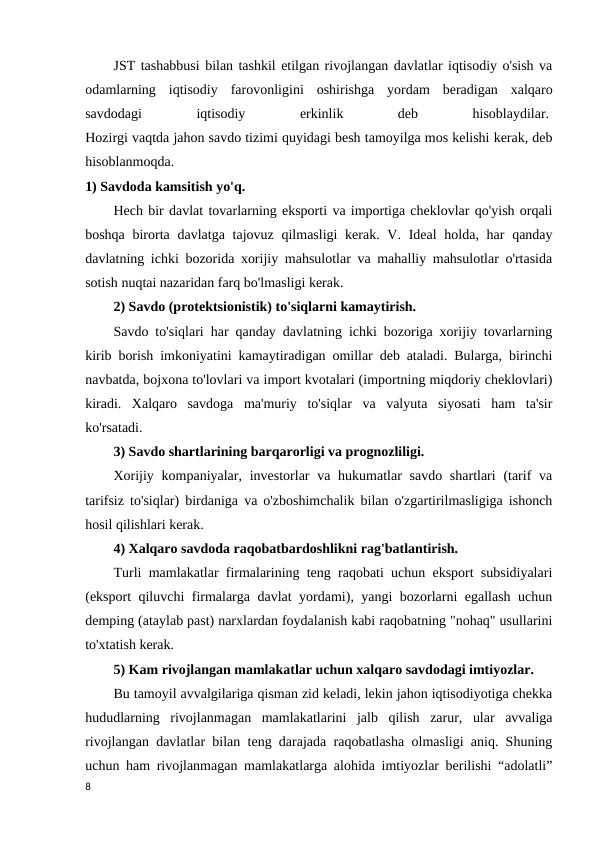 JST tashabbusi bilan tashkil etilgan rivojlangan davlatlar iqtisodiy o'sish va
odamlarning  iqtisodiy  farovonligini  oshirishga  yordam  beradigan  xalqaro
savdodagi
 
iqtisodiy
 
erkinlik
 
deb
 
hisoblaydilar. 
Hozirgi vaqtda jahon savdo tizimi quyidagi besh tamoyilga mos kelishi kerak, deb
hisoblanmoqda. 
1) Savdoda kamsitish yo'q. 
Hech bir davlat tovarlarning eksporti va importiga cheklovlar qo'yish orqali
boshqa birorta  davlatga tajovuz qilmasligi  kerak. V. Ideal  holda, har  qanday
davlatning ichki bozorida xorijiy mahsulotlar va mahalliy mahsulotlar o'rtasida
sotish nuqtai nazaridan farq bo'lmasligi kerak. 
2) Savdo (protektsionistik) to'siqlarni kamaytirish.
Savdo to'siqlari har qanday davlatning ichki bozoriga xorijiy tovarlarning
kirib borish imkoniyatini kamaytiradigan omillar deb ataladi. Bularga, birinchi
navbatda, bojxona to'lovlari va import kvotalari (importning miqdoriy cheklovlari)
kiradi.  Xalqaro  savdoga  ma'muriy  to'siqlar  va  valyuta  siyosati  ham  ta'sir
ko'rsatadi. 
3) Savdo shartlarining barqarorligi va prognozliligi. 
Xorijiy kompaniyalar, investorlar  va hukumatlar  savdo shartlari  (tarif  va
tarifsiz to'siqlar) birdaniga va o'zboshimchalik bilan o'zgartirilmasligiga ishonch
hosil qilishlari kerak. 
4) Xalqaro savdoda raqobatbardoshlikni rag'batlantirish. 
Turli mamlakatlar firmalarining teng raqobati uchun eksport subsidiyalari
(eksport qiluvchi firmalarga davlat yordami), yangi bozorlarni egallash uchun
demping (ataylab past) narxlardan foydalanish kabi raqobatning "nohaq" usullarini
to'xtatish kerak. 
5) Kam rivojlangan mamlakatlar uchun xalqaro savdodagi imtiyozlar. 
Bu tamoyil avvalgilariga qisman zid keladi, lekin jahon iqtisodiyotiga chekka
hududlarning  rivojlanmagan  mamlakatlarini  jalb  qilish  zarur,  ular  avvaliga
rivojlangan davlatlar bilan teng darajada raqobatlasha olmasligi aniq. Shuning
uchun ham rivojlanmagan mamlakatlarga alohida imtiyozlar berilishi “adolatli”
8
