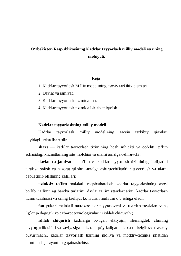 O‘zbekiston Respublikasining Kadrlar tayyorlash milliy modeli va uning
mohiyati.
Reja:
1. Kadrlar tayyorlash Milliy modelining asosiy tarkibiy qismlari
2. Davlat va jamiyat.
3. Kadrlar tayyorlash tizimida fan.
4. Kadrlar tayyorlash tizimida ishlab chiqarish.
Kadrlar tayyorlashning milliy modeli.
Kadrlar  tayyorlash  milliy  modelining  asosiy  tarkibiy  qismlari
quyidagilardan iboratdir:
shaxs — kadrlar tayyorlash tizimining bosh sub’ekti va ob’ekti, ta’lim
sohasidagi xizmatlarning iste’molchisi va ularni amalga oshiruvchi;
davlat va jamiyat — ta’lim va kadrlar tayyorlash tizimining faoliyatini
tartibga solish va nazorat qilishni amalga oshiruvchi'kadrlar tayyorlash va ularni
qabul qilib olishning kafillari;
uzluksiz  ta’lim malakali  raqobatbardosh  kadrlar  tayyorlashning  asosi
bo`lib, ta’limning barcha turlarini, davlat ta’lim standartlarini, kadrlar tayyorlash
tizimi tuzilmasi va uning faoliyat ko`rsatish muhitini o`z ichiga oladi;
fan yukori malakali mutaxassislar tayyorlovchi va ulardan foydalanuvchi,
ilg`or pedagogik va axborot texnologiyalarini ishlab chiquvchi;
ishlab  chiqarish kadrlarga  bo`lgan  ehtiyojni,  shuningdek  ularning
tayyorgarlik sifati va saviyasiga nisbatan qo`yiladigan talablarni belgilovchi asosiy
buyurtmachi,  kadrlar  tayyorlash  tizimini  moliya  va  moddiy-texnika  jihatidan
ta’minlash jarayonining qatnashchisi.
