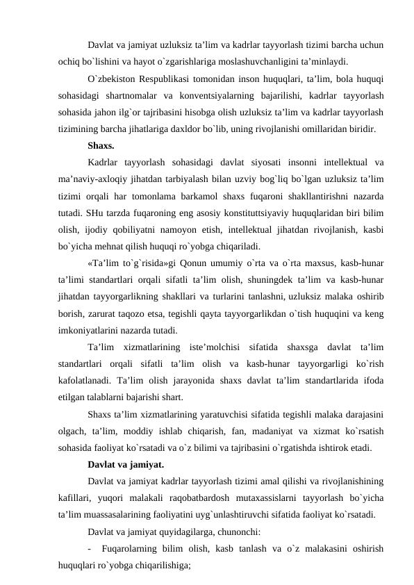 Davlat va jamiyat uzluksiz ta’lim va kadrlar tayyorlash tizimi barcha uchun
ochiq bo`lishini va hayot o`zgarishlariga moslashuvchanligini ta’minlaydi.
O`zbekiston Respublikasi tomonidan inson huquqlari, ta’lim, bola huquqi
sohasidagi  shartnomalar  va  konventsiyalarning  bajarilishi,  kadrlar  tayyorlash
sohasida jahon ilg`or tajribasini hisobga olish uzluksiz ta’lim va kadrlar tayyorlash
tizimining barcha jihatlariga daxldor bo`lib, uning rivojlanishi omillaridan biridir.
Shaxs.
Kadrlar  tayyorlash  sohasidagi  davlat  siyosati  insonni  intellektual  va
ma’naviy-axloqiy jihatdan tarbiyalash bilan uzviy bog`liq bo`lgan uzluksiz ta’lim
tizimi  orqali  har  tomonlama barkamol  shaxs  fuqaroni  shakllantirishni  nazarda
tutadi. SHu tarzda fuqaroning eng asosiy konstituttsiyaviy huquqlaridan biri bilim
olish, ijodiy qobiliyatni  namoyon etish, intellektual  jihatdan rivojlanish,  kasbi
bo`yicha mehnat qilish huquqi ro`yobga chiqariladi.
«Ta’lim to`g`risida»gi Qonun umumiy o`rta va o`rta maxsus, kasb-hunar
ta’limi standartlari orqali sifatli ta’lim olish, shuningdek ta’lim va kasb-hunar
jihatdan tayyorgarlikning shakllari va turlarini tanlashni, uzluksiz malaka oshirib
borish, zarurat taqozo etsa, tegishli qayta tayyorgarlikdan o`tish huquqini va keng
imkoniyatlarini nazarda tutadi.
Ta’lim  xizmatlarining  iste’molchisi  sifatida  shaxsga  davlat  ta’lim
standartlari  orqali  sifatli  ta’lim  olish  va  kasb-hunar  tayyorgarligi  ko`rish
kafolatlanadi.  Ta’lim  olish  jarayonida  shaxs  davlat  ta’lim  standartlarida  ifoda
etilgan talablarni bajarishi shart.
Shaxs ta’lim xizmatlarining yaratuvchisi sifatida tegishli malaka darajasini
olgach,  ta’lim,  moddiy  ishlab  chiqarish,  fan,  madaniyat  va  xizmat  ko`rsatish
sohasida faoliyat ko`rsatadi va o`z bilimi va tajribasini o`rgatishda ishtirok etadi.
Davlat va jamiyat.
Davlat va jamiyat kadrlar tayyorlash tizimi amal qilishi va rivojlanishining
kafillari,  yuqori  malakali  raqobatbardosh  mutaxassislarni  tayyorlash  bo`yicha
ta’lim muassasalarining faoliyatini uyg`unlashtiruvchi sifatida faoliyat ko`rsatadi.
Davlat va jamiyat quyidagilarga, chunonchi:
-
Fuqarolarning  bilim  olish,  kasb  tanlash  va  o`z  malakasini  oshirish
huquqlari ro`yobga chiqarilishiga;
