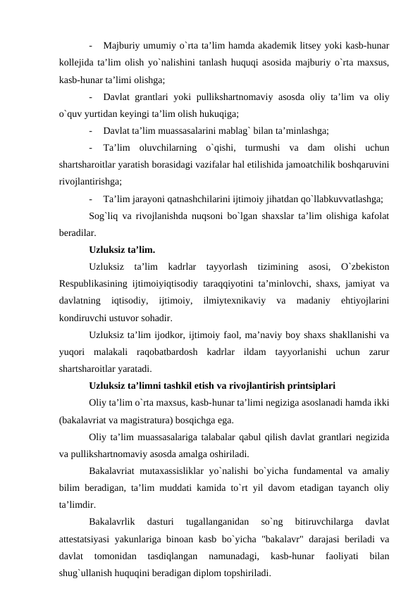 -
Majburiy umumiy o`rta ta’lim hamda akademik litsey yoki kasb-hunar
kollejida ta’lim olish yo`nalishini tanlash huquqi asosida majburiy o`rta maxsus,
kasb-hunar ta’limi olishga;
-
Davlat grantlari yoki pullikshartnomaviy asosda oliy ta’lim va oliy
o`quv yurtidan keyingi ta’lim olish hukuqiga;
-
Davlat ta’lim muassasalarini mablag` bilan ta’minlashga;
-
Ta’lim  oluvchilarning  o`qishi,  turmushi  va  dam  olishi  uchun
shartsharoitlar yaratish borasidagi vazifalar hal etilishida jamoatchilik boshqaruvini
rivojlantirishga;
-
Ta’lim jarayoni qatnashchilarini ijtimoiy jihatdan qo`llabkuvvatlashga;
Sog`liq va rivojlanishda nuqsoni bo`lgan shaxslar ta’lim olishiga kafolat
beradilar.
Uzluksiz ta’lim.
Uzluksiz  ta’lim  kadrlar  tayyorlash  tizimining  asosi,  O`zbekiston
Respublikasining ijtimoiyiqtisodiy taraqqiyotini ta’minlovchi, shaxs, jamiyat va
davlatning  iqtisodiy,  ijtimoiy,  ilmiytexnikaviy  va  madaniy  ehtiyojlarini
kondiruvchi ustuvor sohadir.
Uzluksiz ta’lim ijodkor, ijtimoiy faol, ma’naviy boy shaxs shakllanishi va
yuqori  malakali  raqobatbardosh  kadrlar  ildam  tayyorlanishi  uchun  zarur
shartsharoitlar yaratadi.
Uzluksiz ta’limni tashkil etish va rivojlantirish printsiplari
Oliy ta’lim o`rta maxsus, kasb-hunar ta’limi negiziga asoslanadi hamda ikki
(bakalavriat va magistratura) bosqichga ega.
Oliy ta’lim muassasalariga talabalar qabul qilish davlat grantlari negizida
va pullikshartnomaviy asosda amalga oshiriladi.
Bakalavriat mutaxassisliklar yo`nalishi bo`yicha fundamental va amaliy
bilim beradigan, ta’lim muddati kamida to`rt yil davom etadigan tayanch oliy
ta’limdir.
Bakalavrlik  dasturi  tugallanganidan  so`ng  bitiruvchilarga  davlat
attestatsiyasi  yakunlariga binoan kasb bo`yicha "bakalavr" darajasi beriladi va
davlat  tomonidan  tasdiqlangan  namunadagi,  kasb-hunar  faoliyati  bilan
shug`ullanish huquqini beradigan diplom topshiriladi.

