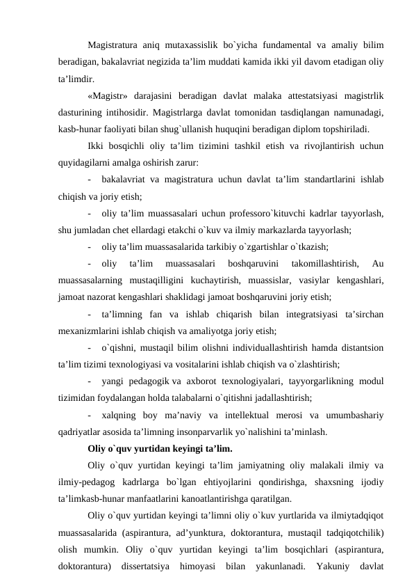 Magistratura  aniq mutaxassislik  bo`yicha  fundamental  va  amaliy bilim
beradigan, bakalavriat negizida ta’lim muddati kamida ikki yil davom etadigan oliy
ta’limdir.
«Magistr»  darajasini  beradigan  davlat  malaka  attestatsiyasi  magistrlik
dasturining intihosidir. Magistrlarga davlat tomonidan tasdiqlangan namunadagi,
kasb-hunar faoliyati bilan shug`ullanish huquqini beradigan diplom topshiriladi.
Ikki  bosqichli  oliy ta’lim  tizimini  tashkil  etish  va rivojlantirish  uchun
quyidagilarni amalga oshirish zarur:
-
bakalavriat va magistratura uchun davlat ta’lim standartlarini ishlab
chiqish va joriy etish;
-
oliy ta’lim muassasalari uchun professoro`kituvchi kadrlar tayyorlash,
shu jumladan chet ellardagi etakchi o`kuv va ilmiy markazlarda tayyorlash;
-
oliy ta’lim muassasalarida tarkibiy o`zgartishlar o`tkazish;
-
oliy  ta’lim  muassasalari  boshqaruvini  takomillashtirish,  Au
muassasalarning  mustaqilligini  kuchaytirish,  muassislar,  vasiylar  kengashlari,
jamoat nazorat kengashlari shaklidagi jamoat boshqaruvini joriy etish;
-
ta’limning  fan  va  ishlab  chiqarish  bilan  integratsiyasi  ta’sirchan
mexanizmlarini ishlab chiqish va amaliyotga joriy etish;
-
o`qishni, mustaqil bilim olishni individuallashtirish hamda distantsion
ta’lim tizimi texnologiyasi va vositalarini ishlab chiqish va o`zlashtirish;
-
yangi  pedagogik va  axborot  texnologiyalari,  tayyorgarlikning  modul
tizimidan foydalangan holda talabalarni o`qitishni jadallashtirish;
-
xalqning  boy  ma’naviy  va  intellektual  merosi  va  umumbashariy
qadriyatlar asosida ta’limning insonparvarlik yo`nalishini ta’minlash.
Oliy o`quv yurtidan keyingi ta’lim.
Oliy o`quv yurtidan keyingi ta’lim jamiyatning oliy malakali ilmiy va
ilmiy-pedagog  kadrlarga  bo`lgan  ehtiyojlarini  qondirishga,  shaxsning  ijodiy
ta’limkasb-hunar manfaatlarini kanoatlantirishga qaratilgan.
Oliy o`quv yurtidan keyingi ta’limni oliy o`kuv yurtlarida va ilmiytadqiqot
muassasalarida (aspirantura, ad’yunktura, doktorantura, mustaqil tadqiqotchilik)
olish  mumkin.  Oliy  o`quv  yurtidan  keyingi  ta’lim  bosqichlari  (aspirantura,
doktorantura)  dissertatsiya  himoyasi  bilan  yakunlanadi.  Yakuniy  davlat
