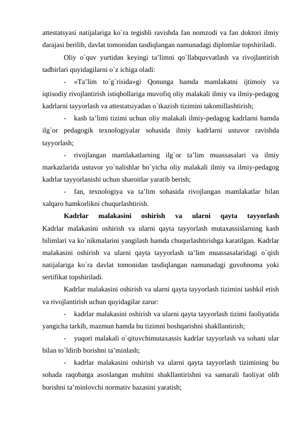 attestatsyasi natijalariga ko`ra tegishli ravishda fan nomzodi va fan doktori ilmiy
darajasi berilib, davlat tomonidan tasdiqlangan namunadagi diplomlar topshiriladi.
Oliy o`quv yurtidan keyingi ta’limni qo`llabquvvatlash va rivojlantirish
tadbirlari quyidagilarni o`z ichiga oladi:
-
«Ta’lim  to`g`risida»gi  Qonunga  hamda  mamlakatni  ijtimoiy  va
iqtisodiy rivojlantirish istiqbollariga muvofiq oliy malakali ilmiy va ilmiy-pedagog
kadrlarni tayyorlash va attestatsiyadan o`tkazish tizimini takomillashtirish;
-
kasb ta’limi tizimi uchun oliy malakali ilmiy-pedagog kadrlarni hamda
ilg`or  pedagogik  texnologiyalar  sohasida  ilmiy  kadrlarni  ustuvor  ravishda
tayyorlash;
-
rivojlangan  mamlakatlarning  ilg`or  ta’lim  muassasalari  va  ilmiy
markazlarida ustuvor yo`nalishlar bo`yicha oliy malakali ilmiy va ilmiy-pedagog
kadrlar tayyorlanishi uchun sharoitlar yaratib berish;
-
fan,  texnologiya  va  ta’lim  sohasida  rivojlangan  mamlakatlar  bilan
xalqaro hamkorlikni chuqurlashtirish.
Kadrlar  malakasini  oshirish  va  ularni  qayta  tayyorlash
Kadrlar malakasini  oshirish va ularni qayta tayyorlash mutaxassislarning kasb
bilimlari va ko`nikmalarini yangilash hamda chuqurlashtirishga karatilgan. Kadrlar
malakasini  oshirish  va  ularni  qayta  tayyorlash  ta’lim  muassasalaridagi  o`qish
natijalariga ko`ra davlat tomonidan tasdiqlangan namunadagi guvohnoma yoki
sertifikat topshiriladi.
Kadrlar malakasini oshirish va ularni qayta tayyorlash tizimini tashkil etish
va rivojlantirish uchun quyidagilar zarur:
-
kadrlar malakasini oshirish va ularni qayta tayyorlash tizimi faoliyatida
yangicha tarkib, mazmun hamda bu tizimni boshqarishni shakllantirish;
-
yuqori malakali o`qituvchimutaxassis kadrlar tayyorlash va sohani ular
bilan to`ldirib borishni ta’minlash;
-
kadrlar malakasini oshirish va ularni qayta tayyorlash tizimining bu
sohada raqobatga asoslangan muhitni shakllantirishni va samarali faoliyat olib
borishni ta’minlovchi normativ bazasini yaratish;
