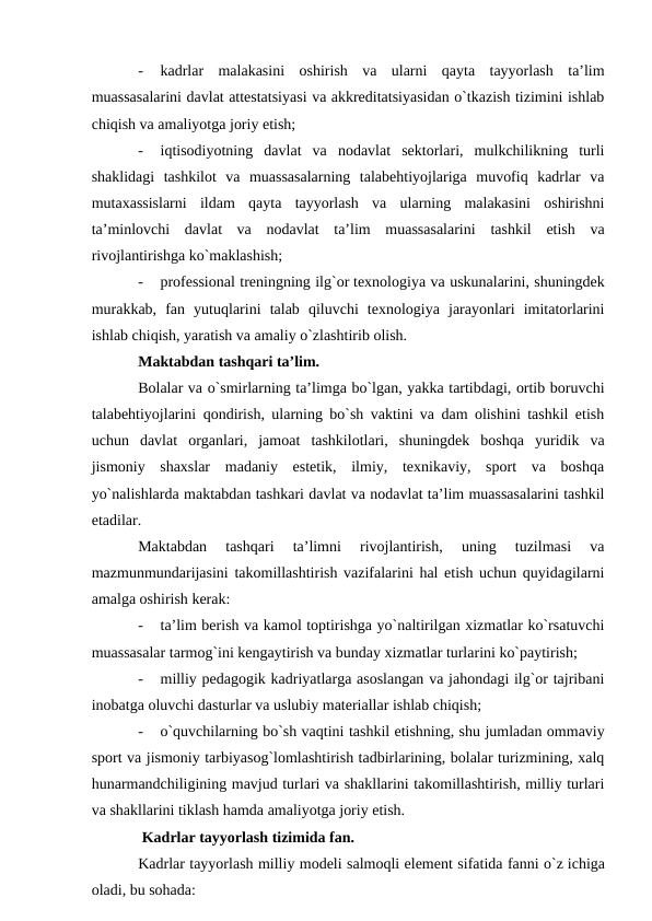 -
kadrlar  malakasini  oshirish  va  ularni  qayta  tayyorlash  ta’lim
muassasalarini davlat attestatsiyasi va akkreditatsiyasidan o`tkazish tizimini ishlab
chiqish va amaliyotga joriy etish;
-
iqtisodiyotning  davlat  va  nodavlat  sektorlari,  mulkchilikning  turli
shaklidagi  tashkilot  va  muassasalarning  talabehtiyojlariga  muvofiq  kadrlar  va
mutaxassislarni  ildam  qayta  tayyorlash  va  ularning  malakasini  oshirishni
ta’minlovchi  davlat  va  nodavlat  ta’lim  muassasalarini  tashkil  etish  va
rivojlantirishga ko`maklashish;
-
professional treningning ilg`or texnologiya va uskunalarini, shuningdek
murakkab,  fan  yutuqlarini  talab  qiluvchi  texnologiya  jarayonlari  imitatorlarini
ishlab chiqish, yaratish va amaliy o`zlashtirib olish.
Maktabdan tashqari ta’lim.
Bolalar va o`smirlarning ta’limga bo`lgan, yakka tartibdagi, ortib boruvchi
talabehtiyojlarini qondirish, ularning bo`sh vaktini va dam olishini tashkil etish
uchun  davlat  organlari,  jamoat  tashkilotlari,  shuningdek  boshqa  yuridik  va
jismoniy  shaxslar  madaniy  estetik,  ilmiy,  texnikaviy,  sport  va  boshqa
yo`nalishlarda maktabdan tashkari davlat va nodavlat ta’lim muassasalarini tashkil
etadilar.
Maktabdan  tashqari  ta’limni  rivojlantirish,  uning  tuzilmasi  va
mazmunmundarijasini takomillashtirish vazifalarini hal etish uchun quyidagilarni
amalga oshirish kerak:
-
ta’lim berish va kamol toptirishga yo`naltirilgan xizmatlar ko`rsatuvchi
muassasalar tarmog`ini kengaytirish va bunday xizmatlar turlarini ko`paytirish;
-
milliy pedagogik kadriyatlarga asoslangan va jahondagi ilg`or tajribani
inobatga oluvchi dasturlar va uslubiy materiallar ishlab chiqish;
-
o`quvchilarning bo`sh vaqtini tashkil etishning, shu jumladan ommaviy
sport va jismoniy tarbiyasog`lomlashtirish tadbirlarining, bolalar turizmining, xalq
hunarmandchiligining mavjud turlari va shakllarini takomillashtirish, milliy turlari
va shakllarini tiklash hamda amaliyotga joriy etish.
 Kadrlar tayyorlash tizimida fan.
Kadrlar tayyorlash milliy modeli salmoqli element sifatida fanni o`z ichiga
oladi, bu sohada:
