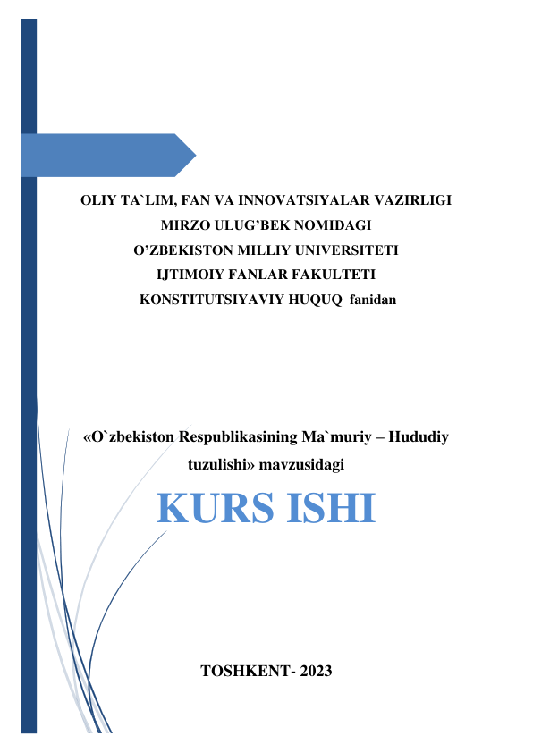  
 
 
 
 
 
 
 
 
OLIY TA`LIM, FAN VA INNOVATSIYALAR VAZIRLIGI 
MIRZO ULUG’BEK NOMIDAGI  
O’ZBEKISTON MILLIY UNIVERSITETI 
IJTIMOIY FANLAR FAKULTETI 
 KONSTITUTSIYAVIY HUQUQ  fanidan 
  
 
 
 
 
«O`zbekiston Respublikasining Ma`muriy – Hududiy 
tuzulishi» mavzusidagi 
KURS ISHI 
 
 
 
 
TOSHKENT- 2023 
 
