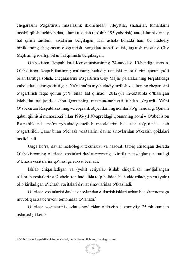  
9 
chegarasini o‘zgartirish masalasini; ikkinchidan, viloyatlar, shaharlar, tumanlarni 
tashkil qilish, uchinchidan, ularni tugatish (qo‘shib 195 yuborish) masalalarini qanday 
hal qilish tartibini, asoslarini belgilagan. Har uchala holatda ham bu hududiy 
birliklarning chegarasini o‘zgartirish, yangidan tashkil qilish, tugatish masalasi Oliy 
Majlisning roziligi bilan hal qilinishi belgilangan.  
O‘zbekiston Respublikasi Konstitutsiyasining 78-moddasi 10-bandiga asosan, 
O‘zbekiston Respublikasining ma’muriy-hududiy tuzilishi masalalarini qonun yo‘li 
bilan tartibga solish, chegaralarini o‘zgartirish Oliy Majlis palatalarining birgalikdagi 
vakolatlari qatoriga kiritilgan. Ya’ni ma’muriy-hududiy tuzilish va ularning chegarasini 
o‘zgartirish faqat qonun yo‘li bilan hal qilinadi. 2012-yil 12-oktabrda o‘tkazilgan 
islohotlar natijasida ushbu Qonunning mazmun-mohiyati tubdan o‘zgardi. Ya’ni 
O‘zbekiston Respublikasining «Geografik obyektlarning nomlari to‘g ‘risida»gi Qonuni 
qabul qilinishi munosabati bilan 1996-yil 30-apreldagi Qonunning nomi « O‘zbekiston 
Respublikasida ma’muriyhududiy tuzilish masalalarini hal etish to‘g‘risida» deb 
o‘zgartirildi. Qaror bilan oʻlchash vositalarini davlat sinovlaridan oʻtkazish qoidalari 
tasdiqlandi. 
Unga koʻra, davlat metrologik tekshiruvi va nazorati tatbiq etiladigan doirada 
Oʻzbekistonning oʻlchash vositalari davlat reyestriga kiritilgan tasdiqlangan turdagi 
oʻlchash vositalarini qoʻllashga ruxsat beriladi. 
Ishlab chiqariladigan va (yoki) seriyalab ishlab chiqarilishi moʻljallangan 
oʻlchash vositalari va Oʻzbekiston hududida toʻp holida ishlab chiqariladigan va (yoki) 
olib kiriladigan oʻlchash vositalari davlat sinovlaridan oʻtkaziladi. 
Oʻlchash vositalarini davlat sinovlaridan oʻtkazish ishlari uchun haq shartnomaga 
muvofiq ariza beruvchi tomonidan toʻlanadi.5 
Oʻlchash vositalarini davlat sinovlaridan oʻtkazish davomiyligi 25 ish kunidan 
oshmasligi kerak. 
                                                 
5 Oʻzbekiston Respublikasining maʼmuriy-hududiy tuzilishi toʻgʻrisidagi qonun  
