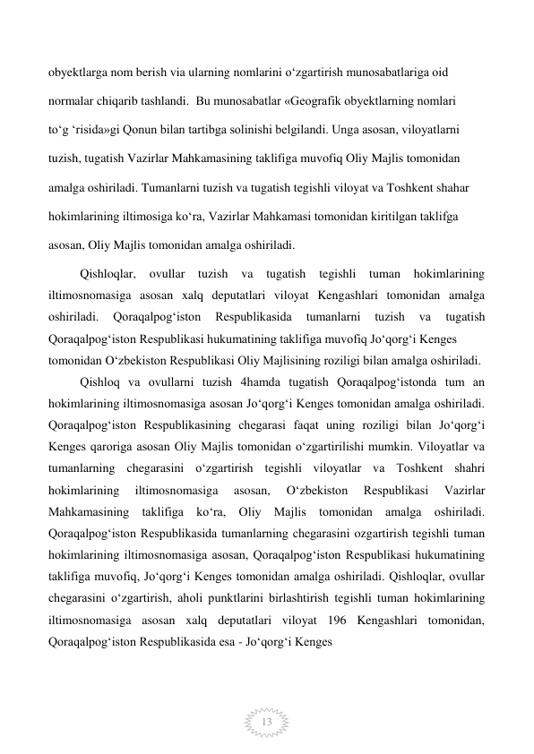  
13 
obyektlarga nom berish via ularning nomlarini o‘zgartirish munosabatlariga oid  
 
normalar chiqarib tashlandi.  Bu munosabatlar «Geografik obyektlarning nomlari  
 
to‘g ‘risida»gi Qonun bilan tartibga solinishi belgilandi. Unga asosan, viloyatlarni  
 
tuzish, tugatish Vazirlar Mahkamasining taklifiga muvofiq Oliy Majlis tomonidan  
 
amalga oshiriladi. Tumanlarni tuzish va tugatish tegishli viloyat va Toshkent shahar  
 
hokimlarining iltimosiga ko‘ra, Vazirlar Mahkamasi tomonidan kiritilgan taklifga  
 
asosan, Oliy Majlis tomonidan amalga oshiriladi.  
 
Qishloqlar, ovullar tuzish va 
tugatish tegishli tuman hokimlarining 
iltimosnomasiga asosan xalq deputatlari viloyat Kengashlari tomonidan amalga 
oshiriladi. 
Qoraqalpog‘iston 
Respublikasida 
tumanlarni 
tuzish 
va 
tugatish 
Qoraqalpog‘iston Respublikasi hukumatining taklifiga muvofiq Jo‘qorg‘i Kenges  
tomonidan O‘zbekiston Respublikasi Oliy Majlisining roziligi bilan amalga oshiriladi. 
Qishloq va ovullarni tuzish 4hamda tugatish Qoraqalpog‘istonda tum an 
hokimlarining iltimosnomasiga asosan Jo‘qorg‘i Kenges tomonidan amalga oshiriladi. 
Qoraqalpog‘iston Respublikasining chegarasi faqat uning roziligi bilan Jo‘qorg‘i 
Kenges qaroriga asosan Oliy Majlis tomonidan o‘zgartirilishi mumkin. Viloyatlar va 
tumanlarning chegarasini o‘zgartirish tegishli viloyatlar va Toshkent shahri 
hokimlarining 
iltimosnomasiga 
asosan, 
O‘zbekiston 
Respublikasi 
Vazirlar 
Mahkamasining taklifiga ko‘ra, Oliy Majlis tomonidan amalga oshiriladi. 
Qoraqalpog‘iston Respublikasida tumanlarning chegarasini ozgartirish tegishli tuman 
hokimlarining iltimosnomasiga asosan, Qoraqalpog‘iston Respublikasi hukumatining 
taklifiga muvofiq, Jo‘qorg‘i Kenges tomonidan amalga oshiriladi. Qishloqlar, ovullar 
chegarasini o‘zgartirish, aholi punktlarini birlashtirish tegishli tuman hokimlarining 
iltimosnomasiga asosan xalq deputatlari viloyat 196 Kengashlari tomonidan, 
Qoraqalpog‘iston Respublikasida esa - Jo‘qorg‘i Kenges  
