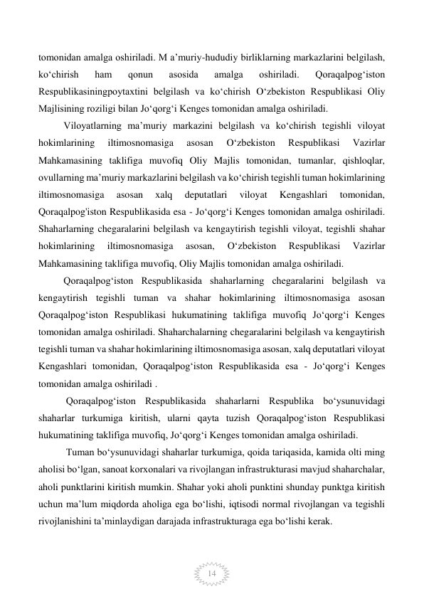  
14 
tomonidan amalga oshiriladi. M a’muriy-hududiy birliklarning markazlarini belgilash, 
ko‘chirish 
ham 
qonun 
asosida 
amalga 
oshiriladi. 
Qoraqalpog‘iston 
Respublikasiningpoytaxtini belgilash va ko‘chirish O‘zbekiston Respublikasi Oliy 
Majlisining roziligi bilan Jo‘qorg‘i Kenges tomonidan amalga oshiriladi.  
Viloyatlarning ma’muriy markazini belgilash va ko‘chirish tegishli viloyat 
hokimlarining 
iltimosnomasiga 
asosan 
O‘zbekiston 
Respublikasi 
Vazirlar 
Mahkamasining taklifiga muvofiq Oliy Majlis tomonidan, tumanlar, qishloqlar, 
ovullarning ma’muriy markazlarini belgilash va ko‘chirish tegishli tuman hokimlarining 
iltimosnomasiga 
asosan 
xalq 
deputatlari 
viloyat 
Kengashlari 
tomonidan, 
Qoraqalpog'iston Respublikasida esa - Jo‘qorg‘i Kenges tomonidan amalga oshiriladi. 
Shaharlarning chegaralarini belgilash va kengaytirish tegishli viloyat, tegishli shahar 
hokimlarining 
iltimosnomasiga 
asosan, 
O‘zbekiston 
Respublikasi 
Vazirlar 
Mahkamasining taklifiga muvofiq, Oliy Majlis tomonidan amalga oshiriladi.  
Qoraqalpog‘iston Respublikasida shaharlarning chegaralarini belgilash va 
kengaytirish tegishli tuman va shahar hokimlarining iltimosnomasiga asosan 
Qoraqalpog‘iston Respublikasi hukumatining taklifiga muvofiq Jo‘qorg‘i Kenges 
tomonidan amalga oshiriladi. Shaharchalarning chegaralarini belgilash va kengaytirish 
tegishli tuman va shahar hokimlarining iltimosnomasiga asosan, xalq deputatlari viloyat 
Kengashlari tomonidan, Qoraqalpog‘iston Respublikasida esa - Jo‘qorg‘i Kenges 
tomonidan amalga oshiriladi . 
 Qoraqalpog‘iston Respublikasida shaharlarni Respublika bo‘ysunuvidagi 
shaharlar turkumiga kiritish, ularni qayta tuzish Qoraqalpog‘iston Respublikasi 
hukumatining taklifiga muvofiq, Jo‘qorg‘i Kenges tomonidan amalga oshiriladi. 
 Tuman bo‘ysunuvidagi shaharlar turkumiga, qoida tariqasida, kamida olti ming 
aholisi bo‘lgan, sanoat korxonalari va rivojlangan infrastrukturasi mavjud shaharchalar, 
aholi punktlarini kiritish mumkin. Shahar yoki aholi punktini shunday punktga kiritish 
uchun ma’lum miqdorda aholiga ega bo‘lishi, iqtisodi normal rivojlangan va tegishli 
rivojlanishini ta’minlaydigan darajada infrastrukturaga ega bo‘lishi kerak.              
 
