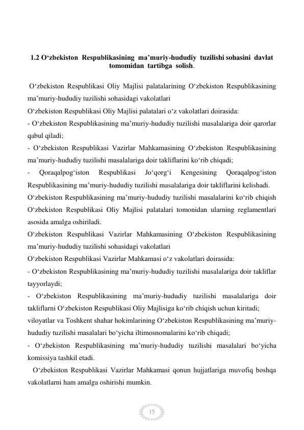  
15 
 
 
1.2 O‘zbekiston  Respublikasining  ma’muriy-hududiy  tuzilishi sohasini  davlat  
tomomidan  tartibga  solish. 
          
 O‘zbekiston Respublikasi Oliy Majlisi palatalarining O‘zbekiston Respublikasining 
ma’muriy-hududiy tuzilishi sohasidagi vakolatlari 
O‘zbekiston Respublikasi Oliy Majlisi palatalari o‘z vakolatlari doirasida: 
- O‘zbekiston Respublikasining ma’muriy-hududiy tuzilishi masalalariga doir qarorlar 
qabul qiladi; 
- O‘zbekiston Respublikasi Vazirlar Mahkamasining O‘zbekiston Respublikasining 
ma’muriy-hududiy tuzilishi masalalariga doir takliflarini ko‘rib chiqadi; 
- 
Qoraqalpog‘iston 
Respublikasi 
Jo‘qorg‘i 
Kengesining 
Qoraqalpog‘iston 
Respublikasining ma’muriy-hududiy tuzilishi masalalariga doir takliflarini kelishadi. 
O‘zbekiston Respublikasining ma’muriy-hududiy tuzilishi masalalarini ko‘rib chiqish 
O‘zbekiston Respublikasi Oliy Majlisi palatalari tomonidan ularning reglamentlari 
asosida amalga oshiriladi. 
O‘zbekiston Respublikasi Vazirlar Mahkamasining O‘zbekiston Respublikasining 
ma’muriy-hududiy tuzilishi sohasidagi vakolatlari 
O‘zbekiston Respublikasi Vazirlar Mahkamasi o‘z vakolatlari doirasida: 
- O‘zbekiston Respublikasining ma’muriy-hududiy tuzilishi masalalariga doir takliflar 
tayyorlaydi; 
- O‘zbekiston Respublikasining ma’muriy-hududiy tuzilishi masalalariga doir 
takliflarni O‘zbekiston Respublikasi Oliy Majlisiga ko‘rib chiqish uchun kiritadi; 
viloyatlar va Toshkent shahar hokimlarining O‘zbekiston Respublikasining ma’muriy-
hududiy tuzilishi masalalari bo‘yicha iltimosnomalarini ko‘rib chiqadi; 
- O‘zbekiston Respublikasining ma’muriy-hududiy tuzilishi masalalari bo‘yicha 
komissiya tashkil etadi. 
   O‘zbekiston Respublikasi Vazirlar Mahkamasi qonun hujjatlariga muvofiq boshqa 
vakolatlarni ham amalga oshirishi mumkin. 
