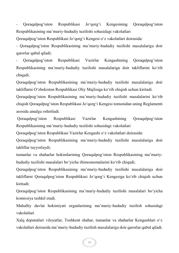  
16 
- 
Qoraqalpog‘iston 
Respublikasi 
Jo‘qorg‘i 
Kengesining 
Qoraqalpog‘iston 
Respublikasining ma’muriy-hududiy tuzilishi sohasidagi vakolatlari 
Qoraqalpog‘iston Respublikasi Jo‘qorg‘i Kengesi o‘z vakolatlari doirasida: 
- Qoraqalpog‘iston Respublikasining ma’muriy-hududiy tuzilishi masalalariga doir 
qarorlar qabul qiladi; 
- 
Qoraqalpog‘iston 
Respublikasi 
Vazirlar 
Kengashining 
Qoraqalpog‘iston 
Respublikasining ma’muriy-hududiy tuzilishi masalalariga doir takliflarini ko‘rib 
chiqadi; 
Qoraqalpog‘iston Respublikasining ma’muriy-hududiy tuzilishi masalalariga doir 
takliflarni O‘zbekiston Respublikasi Oliy Majlisiga ko‘rib chiqish uchun kiritadi. 
Qoraqalpog‘iston Respublikasining ma’muriy-hududiy tuzilishi masalalarini ko‘rib 
chiqish Qoraqalpog‘iston Respublikasi Jo‘qorg‘i Kengesi tomonidan uning Reglamenti 
asosida amalga oshiriladi. 
 Qoraqalpog‘iston 
Respublikasi 
Vazirlar 
Kengashining 
Qoraqalpog‘iston 
Respublikasining ma’muriy-hududiy tuzilishi sohasidagi vakolatlari 
Qoraqalpog‘iston Respublikasi Vazirlar Kengashi o‘z vakolatlari doirasida: 
Qoraqalpog‘iston Respublikasining ma’muriy-hududiy tuzilishi masalalariga doir 
takliflar tayyorlaydi; 
tumanlar va shaharlar hokimlarining Qoraqalpog‘iston Respublikasining ma’muriy-
hududiy tuzilishi masalalari bo‘yicha iltimosnomalarini ko‘rib chiqadi; 
Qoraqalpog‘iston Respublikasining ma’muriy-hududiy tuzilishi masalalariga doir 
takliflarni Qoraqalpog‘iston Respublikasi Jo‘qorg‘i Kengesiga ko‘rib chiqish uchun 
kiritadi; 
Qoraqalpog‘iston Respublikasining ma’muriy-hududiy tuzilishi masalalari bo‘yicha 
komissiya tashkil etadi. 
Mahalliy davlat hokimiyati organlarining ma’muriy-hududiy tuzilish sohasidagi 
vakolatlari 
Xalq deputatlari viloyatlar, Toshkent shahar, tumanlar va shaharlar Kengashlari o‘z 
vakolatlari doirasida ma’muriy-hududiy tuzilish masalalariga doir qarorlar qabul qiladi.    
