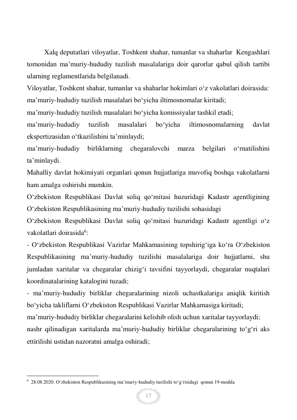  
17 
 
          Xalq deputatlari viloyatlar, Toshkent shahar, tumanlar va shaharlar  Kengashlari 
tomonidan ma’muriy-hududiy tuzilish masalalariga doir qarorlar qabul qilish tartibi 
ularning reglamentlarida belgilanadi. 
Viloyatlar, Toshkent shahar, tumanlar va shaharlar hokimlari o‘z vakolatlari doirasida: 
ma’muriy-hududiy tuzilish masalalari bo‘yicha iltimosnomalar kiritadi; 
ma’muriy-hududiy tuzilish masalalari bo‘yicha komissiyalar tashkil etadi; 
ma’muriy-hududiy 
tuzilish 
masalalari 
bo‘yicha 
iltimosnomalarning 
davlat 
ekspertizasidan o‘tkazilishini ta’minlaydi; 
ma’muriy-hududiy 
birliklarning 
chegaralovchi 
marza 
belgilari 
o‘rnatilishini 
ta’minlaydi. 
Mahalliy davlat hokimiyati organlari qonun hujjatlariga muvofiq boshqa vakolatlarni 
ham amalga oshirishi mumkin. 
O‘zbekiston Respublikasi Davlat soliq qo‘mitasi huzuridagi Kadastr agentligining 
O‘zbekiston Respublikasining ma’muriy-hududiy tuzilishi sohasidagi  
O‘zbekiston Respublikasi Davlat soliq qo‘mitasi huzuridagi Kadastr agentligi o‘z 
vakolatlari doirasida6: 
- O‘zbekiston Respublikasi Vazirlar Mahkamasining topshirig‘iga ko‘ra O‘zbekiston 
Respublikasining ma’muriy-hududiy tuzilishi masalalariga doir hujjatlarni, shu 
jumladan xaritalar va chegaralar chizig‘i tavsifini tayyorlaydi, chegaralar nuqtalari 
koordinatalarining katalogini tuzadi; 
- ma’muriy-hududiy birliklar chegaralarining nizoli uchastkalariga aniqlik kiritish 
bo‘yicha takliflarni O‘zbekiston Respublikasi Vazirlar Mahkamasiga kiritadi; 
ma’muriy-hududiy birliklar chegaralarini kelishib olish uchun xaritalar tayyorlaydi; 
nashr qilinadigan xaritalarda ma’muriy-hududiy birliklar chegaralarining to‘g‘ri aks 
ettirilishi ustidan nazoratni amalga oshiradi; 
                                                 
6  28.08.2020. O‘zbekiston Respublikasining ma’muriy-hududiy tuzilishi to‘g‘risidagi  qonun 19-modda 
