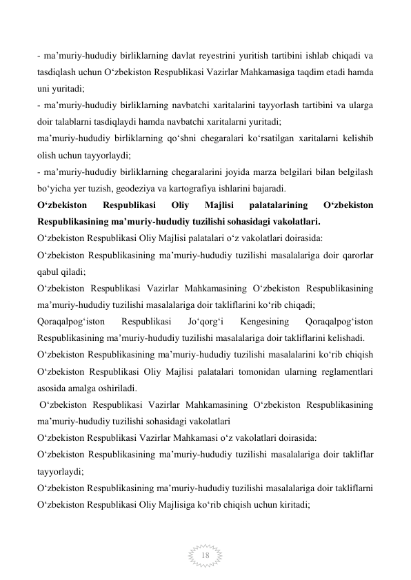  
18 
- ma’muriy-hududiy birliklarning davlat reyestrini yuritish tartibini ishlab chiqadi va 
tasdiqlash uchun O‘zbekiston Respublikasi Vazirlar Mahkamasiga taqdim etadi hamda 
uni yuritadi; 
- ma’muriy-hududiy birliklarning navbatchi xaritalarini tayyorlash tartibini va ularga 
doir talablarni tasdiqlaydi hamda navbatchi xaritalarni yuritadi; 
ma’muriy-hududiy birliklarning qo‘shni chegaralari ko‘rsatilgan xaritalarni kelishib 
olish uchun tayyorlaydi; 
- ma’muriy-hududiy birliklarning chegaralarini joyida marza belgilari bilan belgilash 
bo‘yicha yer tuzish, geodeziya va kartografiya ishlarini bajaradi. 
O‘zbekiston 
Respublikasi 
Oliy 
Majlisi 
palatalarining 
O‘zbekiston 
Respublikasining ma’muriy-hududiy tuzilishi sohasidagi vakolatlari. 
O‘zbekiston Respublikasi Oliy Majlisi palatalari o‘z vakolatlari doirasida: 
O‘zbekiston Respublikasining ma’muriy-hududiy tuzilishi masalalariga doir qarorlar 
qabul qiladi; 
O‘zbekiston Respublikasi Vazirlar Mahkamasining O‘zbekiston Respublikasining 
ma’muriy-hududiy tuzilishi masalalariga doir takliflarini ko‘rib chiqadi; 
Qoraqalpog‘iston 
Respublikasi 
Jo‘qorg‘i 
Kengesining 
Qoraqalpog‘iston 
Respublikasining ma’muriy-hududiy tuzilishi masalalariga doir takliflarini kelishadi. 
O‘zbekiston Respublikasining ma’muriy-hududiy tuzilishi masalalarini ko‘rib chiqish 
O‘zbekiston Respublikasi Oliy Majlisi palatalari tomonidan ularning reglamentlari 
asosida amalga oshiriladi. 
 O‘zbekiston Respublikasi Vazirlar Mahkamasining O‘zbekiston Respublikasining 
ma’muriy-hududiy tuzilishi sohasidagi vakolatlari 
O‘zbekiston Respublikasi Vazirlar Mahkamasi o‘z vakolatlari doirasida: 
O‘zbekiston Respublikasining ma’muriy-hududiy tuzilishi masalalariga doir takliflar 
tayyorlaydi; 
O‘zbekiston Respublikasining ma’muriy-hududiy tuzilishi masalalariga doir takliflarni 
O‘zbekiston Respublikasi Oliy Majlisiga ko‘rib chiqish uchun kiritadi; 
