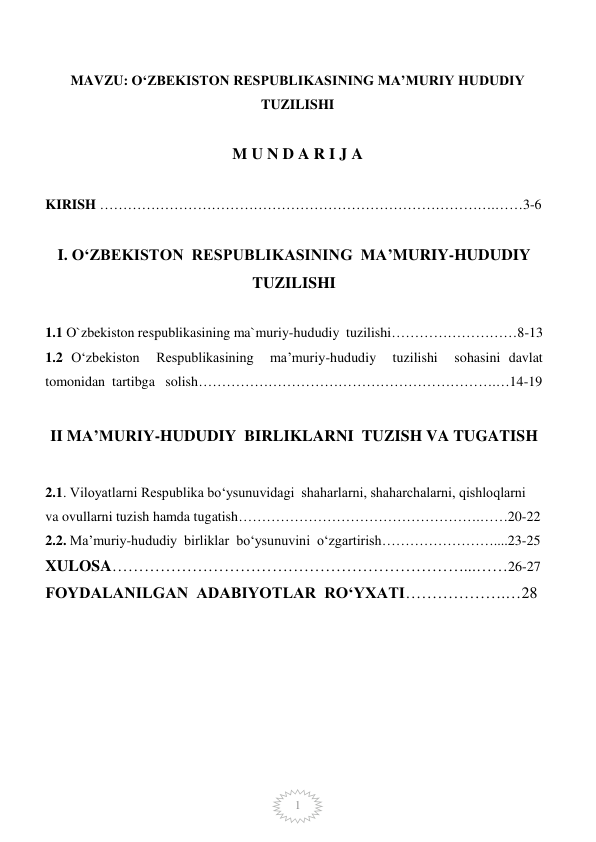  
1 
MAVZU: O‘ZBEKISTON RESPUBLIKASINING MA’MURIY HUDUDIY 
TUZILISHI 
 
M U N D A R I J A 
  
KIRISH ………………………………………………………………………….……3-6 
 
I. O‘ZBEKISTON  RESPUBLIKASINING  MA’MURIY-HUDUDIY  
TUZILISHI 
 
1.1 O`zbekiston respublikasining ma`muriy-hududiy  tuzilishi………………………8-13 
1.2 O‘zbekiston  Respublikasining  ma’muriy-hududiy  tuzilishi  sohasini davlat  
tomonidan  tartibga   solish……………………………………………………….…14-19 
 
 
 
II MA’MURIY-HUDUDIY  BIRLIKLARNI  TUZISH VA TUGATISH 
 
2.1. Viloyatlarni Respublika bo‘ysunuvidagi  shaharlarni, shaharchalarni, qishloqlarni  
va ovullarni tuzish hamda tugatish…………………………………………….……20-22 
2.2. Ma’muriy-hududiy  birliklar  bo‘ysunuvini  o‘zgartirish……………………....23-25 
XULOSA…………………………………………………………...……26-27 
 
 
 
FOYDALANILGAN  ADABIYOTLAR  RO‘YXATI……………….…28 
 
 
 
 
 
 
 
