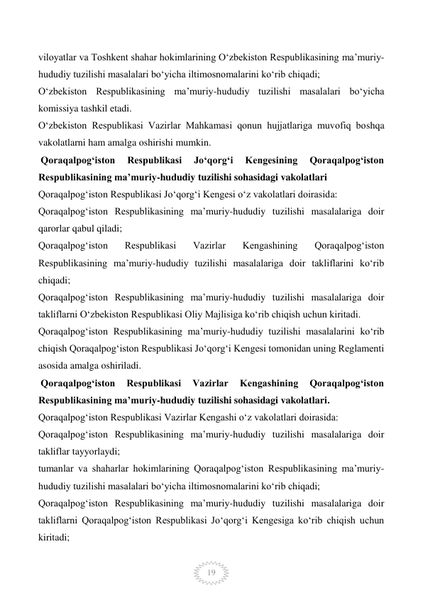  
19 
viloyatlar va Toshkent shahar hokimlarining O‘zbekiston Respublikasining ma’muriy-
hududiy tuzilishi masalalari bo‘yicha iltimosnomalarini ko‘rib chiqadi; 
O‘zbekiston Respublikasining ma’muriy-hududiy tuzilishi masalalari bo‘yicha 
komissiya tashkil etadi. 
O‘zbekiston Respublikasi Vazirlar Mahkamasi qonun hujjatlariga muvofiq boshqa 
vakolatlarni ham amalga oshirishi mumkin. 
 Qoraqalpog‘iston 
Respublikasi 
Jo‘qorg‘i 
Kengesining 
Qoraqalpog‘iston 
Respublikasining ma’muriy-hududiy tuzilishi sohasidagi vakolatlari 
Qoraqalpog‘iston Respublikasi Jo‘qorg‘i Kengesi o‘z vakolatlari doirasida: 
Qoraqalpog‘iston Respublikasining ma’muriy-hududiy tuzilishi masalalariga doir 
qarorlar qabul qiladi; 
Qoraqalpog‘iston 
Respublikasi 
Vazirlar 
Kengashining 
Qoraqalpog‘iston 
Respublikasining ma’muriy-hududiy tuzilishi masalalariga doir takliflarini ko‘rib 
chiqadi; 
Qoraqalpog‘iston Respublikasining ma’muriy-hududiy tuzilishi masalalariga doir 
takliflarni O‘zbekiston Respublikasi Oliy Majlisiga ko‘rib chiqish uchun kiritadi. 
Qoraqalpog‘iston Respublikasining ma’muriy-hududiy tuzilishi masalalarini ko‘rib 
chiqish Qoraqalpog‘iston Respublikasi Jo‘qorg‘i Kengesi tomonidan uning Reglamenti 
asosida amalga oshiriladi. 
 Qoraqalpog‘iston 
Respublikasi 
Vazirlar 
Kengashining 
Qoraqalpog‘iston 
Respublikasining ma’muriy-hududiy tuzilishi sohasidagi vakolatlari. 
Qoraqalpog‘iston Respublikasi Vazirlar Kengashi o‘z vakolatlari doirasida: 
Qoraqalpog‘iston Respublikasining ma’muriy-hududiy tuzilishi masalalariga doir 
takliflar tayyorlaydi; 
tumanlar va shaharlar hokimlarining Qoraqalpog‘iston Respublikasining ma’muriy-
hududiy tuzilishi masalalari bo‘yicha iltimosnomalarini ko‘rib chiqadi; 
Qoraqalpog‘iston Respublikasining ma’muriy-hududiy tuzilishi masalalariga doir 
takliflarni Qoraqalpog‘iston Respublikasi Jo‘qorg‘i Kengesiga ko‘rib chiqish uchun 
kiritadi; 
