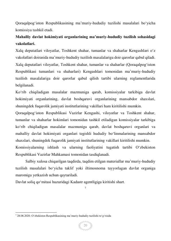  
20 
Qoraqalpog‘iston Respublikasining ma’muriy-hududiy tuzilishi masalalari bo‘yicha 
komissiya tashkil etadi. 
Mahalliy davlat hokimiyati organlarining ma’muriy-hududiy tuzilish sohasidagi 
vakolatlari. 
Xalq deputatlari viloyatlar, Toshkent shahar, tumanlar va shaharlar Kengashlari o‘z 
vakolatlari doirasida ma’muriy-hududiy tuzilish masalalariga doir qarorlar qabul qiladi. 
Xalq deputatlari viloyatlar, Toshkent shahar, tumanlar va shaharlar (Qoraqalpog‘iston 
Respublikasi tumanlari va shaharlari) Kengashlari tomonidan ma’muriy-hududiy 
tuzilish masalalariga doir qarorlar qabul qilish tartibi ularning reglamentlarida 
belgilanadi. 
Ko‘rib chiqiladigan masalalar mazmuniga qarab, komissiyalar tarkibiga davlat 
hokimiyati organlarining, davlat boshqaruvi organlarining mansabdor shaxslari, 
shuningdek fuqarolik jamiyati institutlarining vakillari ham kiritilishi mumkin. 
Qoraqalpog‘iston Respublikasi Vazirlar Kengashi, viloyatlar va Toshkent shahar, 
tumanlar va shaharlar hokimlari tomonidan tashkil etiladigan komissiyalar tarkibiga 
ko‘rib chiqiladigan masalalar mazmuniga qarab, davlat boshqaruvi organlari va 
mahalliy davlat hokimiyati organlari tegishli hududiy bo‘linmalarining mansabdor 
shaxslari, shuningdek fuqarolik jamiyati institutlarining vakillari kiritilishi mumkin. 
Komissiyalarning ishlash va ularning faoliyatini tugatish tartibi O‘zbekiston 
Respublikasi Vazirlar Mahkamasi tomonidan tasdiqlanadi. 
          Salbiy xulosa chiqarilgan taqdirda, taqdim etilgan materiallar ma’muriy-hududiy 
tuzilish masalalari bo‘yicha taklif yoki iltimosnoma tayyorlagan davlat organiga 
maromiga yetkazish uchun qaytariladi. 
Davlat soliq qo‘mitasi huzuridagi Kadastr agentligiga kiritishi shart. 
7
                                                 
7 28.08.2020. O‘zbekiston Respublikasining ma’muriy-hududiy tuzilishi to‘g‘risida 
 
