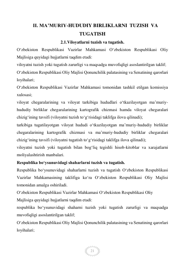  
21 
     II. MA’MURIY-HUDUDIY BIRLIKLARNI  TUZISH  VA 
TUGATISH 
2.1.Viloyatlarni tuzish va tugatish. 
O‘zbekiston Respublikasi Vazirlar Mahkamasi O‘zbekiston Respublikasi Oliy 
Majlisiga quyidagi hujjatlarni taqdim etadi: 
viloyatni tuzish yoki tugatish zarurligi va maqsadga muvofiqligi asoslantirilgan taklif; 
O‘zbekiston Respublikasi Oliy Majlisi Qonunchilik palatasining va Senatining qarorlari 
loyihalari; 
O‘zbekiston Respublikasi Vazirlar Mahkamasi tomonidan tashkil etilgan komissiya 
xulosasi; 
viloyat chegaralarining va viloyat tarkibiga hududlari o‘tkazilayotgan ma’muriy-
hududiy birliklar chegaralarining kartografik chizmasi hamda viloyat chegaralari 
chizig‘ining tavsifi (viloyatni tuzish to‘g‘risidagi taklifga ilova qilinadi); 
tarkibiga tugatilayotgan viloyat hududi o‘tkazilayotgan ma’muriy-hududiy birliklar 
chegaralarining kartografik chizmasi va ma’muriy-hududiy birliklar chegaralari 
chizig‘ining tavsifi (viloyatni tugatish to‘g‘risidagi taklifga ilova qilinadi); 
viloyatni tuzish yoki tugatish bilan bog‘liq tegishli hisob-kitoblar va xarajatlarni 
moliyalashtirish manbalari. 
Respublika bo‘ysunuvidagi shaharlarni tuzish va tugatish. 
Respublika bo‘ysunuvidagi shaharlarni tuzish va tugatish O‘zbekiston Respublikasi 
Vazirlar Mahkamasining taklifiga ko‘ra O‘zbekiston Respublikasi Oliy Majlisi 
tomonidan amalga oshiriladi. 
O‘zbekiston Respublikasi Vazirlar Mahkamasi O‘zbekiston Respublikasi Oliy  
Majlisiga quyidagi hujjatlarni taqdim etadi: 
respublika bo‘ysunuvidagi shaharni tuzish yoki tugatish zarurligi va maqsadga 
muvofiqligi asoslantirilgan taklif; 
O‘zbekiston Respublikasi Oliy Majlisi Qonunchilik palatasining va Senatining qarorlari 
loyihalari; 
