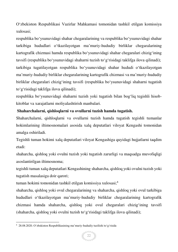  
22 
O‘zbekiston Respublikasi Vazirlar Mahkamasi tomonidan tashkil etilgan komissiya 
xulosasi; 
respublika bo‘ysunuvidagi shahar chegaralarining va respublika bo‘ysunuvidagi shahar 
tarkibiga hududlari o‘tkazilayotgan ma’muriy-hududiy birliklar chegaralarining 
kartografik chizmasi hamda respublika bo‘ysunuvidagi shahar chegaralari chizig‘ining 
tavsifi (respublika bo‘ysunuvidagi shaharni tuzish to‘g‘risidagi taklifga ilova qilinadi); 
tarkibiga tugatilayotgan respublika bo‘ysunuvidagi shahar hududi o‘tkazilayotgan 
ma’muriy-hududiy birliklar chegaralarining kartografik chizmasi va ma’muriy-hududiy 
birliklar chegaralari chizig‘ining tavsifi (respublika bo‘ysunuvidagi shaharni tugatish 
to‘g‘risidagi taklifga ilova qilinadi); 
respublika bo‘ysunuvidagi shaharni tuzish yoki tugatish bilan bog‘liq tegishli hisob-
kitoblar va xarajatlarni moliyalashtirish manbalari. 
 Shaharchalarni, qishloqlarni va ovullarni tuzish hamda tugatish. 
Shaharchalarni, qishloqlarni va ovullarni tuzish hamda tugatish tegishli tumanlar 
hokimlarining iltimosnomalari asosida xalq deputatlari viloyat Kengashi tomonidan 
amalga oshiriladi. 
Tegishli tuman hokimi xalq deputatlari viloyat Kengashiga quyidagi hujjatlarni taqdim 
etadi: 
shaharcha, qishloq yoki ovulni tuzish yoki tugatish zarurligi va maqsadga muvofiqligi 
asoslantirilgan iltimosnoma; 
tegishli tuman xalq deputatlari Kengashining shaharcha, qishloq yoki ovulni tuzish yoki 
tugatish masalasiga doir qarori; 
tuman hokimi tomonidan tashkil etilgan komissiya xulosasi;8 
shaharcha, qishloq yoki ovul chegaralarining va shaharcha, qishloq yoki ovul tarkibiga 
hududlari o‘tkazilayotgan ma’muriy-hududiy birliklar chegaralarining kartografik 
chizmasi hamda shaharcha, qishloq yoki ovul chegaralari chizig‘ining tavsifi 
(shaharcha, qishloq yoki ovulni tuzish to‘g‘risidagi taklifga ilova qilinadi); 
                                                 
8  28.08.2020. O‘zbekiston Respublikasining ma’muriy-hududiy tuzilishi to‘g‘risida 
 
