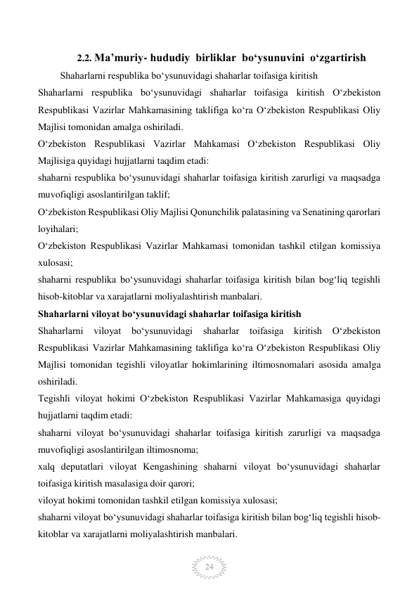  
24 
 
2.2. Ma’muriy- hududiy  birliklar  bo‘ysunuvini  o‘zgartirish 
       Shaharlarni respublika bo‘ysunuvidagi shaharlar toifasiga kiritish 
Shaharlarni respublika bo‘ysunuvidagi shaharlar toifasiga kiritish O‘zbekiston 
Respublikasi Vazirlar Mahkamasining taklifiga ko‘ra O‘zbekiston Respublikasi Oliy 
Majlisi tomonidan amalga oshiriladi. 
O‘zbekiston Respublikasi Vazirlar Mahkamasi O‘zbekiston Respublikasi Oliy 
Majlisiga quyidagi hujjatlarni taqdim etadi: 
shaharni respublika bo‘ysunuvidagi shaharlar toifasiga kiritish zarurligi va maqsadga 
muvofiqligi asoslantirilgan taklif; 
O‘zbekiston Respublikasi Oliy Majlisi Qonunchilik palatasining va Senatining qarorlari 
loyihalari; 
O‘zbekiston Respublikasi Vazirlar Mahkamasi tomonidan tashkil etilgan komissiya 
xulosasi; 
shaharni respublika bo‘ysunuvidagi shaharlar toifasiga kiritish bilan bog‘liq tegishli 
hisob-kitoblar va xarajatlarni moliyalashtirish manbalari. 
Shaharlarni viloyat bo‘ysunuvidagi shaharlar toifasiga kiritish 
Shaharlarni 
viloyat 
bo‘ysunuvidagi 
shaharlar 
toifasiga 
kiritish 
O‘zbekiston 
Respublikasi Vazirlar Mahkamasining taklifiga ko‘ra O‘zbekiston Respublikasi Oliy 
Majlisi tomonidan tegishli viloyatlar hokimlarining iltimosnomalari asosida amalga 
oshiriladi. 
Tegishli viloyat hokimi O‘zbekiston Respublikasi Vazirlar Mahkamasiga quyidagi 
hujjatlarni taqdim etadi: 
shaharni viloyat bo‘ysunuvidagi shaharlar toifasiga kiritish zarurligi va maqsadga 
muvofiqligi asoslantirilgan iltimosnoma; 
xalq deputatlari viloyat Kengashining shaharni viloyat bo‘ysunuvidagi shaharlar 
toifasiga kiritish masalasiga doir qarori; 
viloyat hokimi tomonidan tashkil etilgan komissiya xulosasi; 
shaharni viloyat bo‘ysunuvidagi shaharlar toifasiga kiritish bilan bog‘liq tegishli hisob-
kitoblar va xarajatlarni moliyalashtirish manbalari. 
