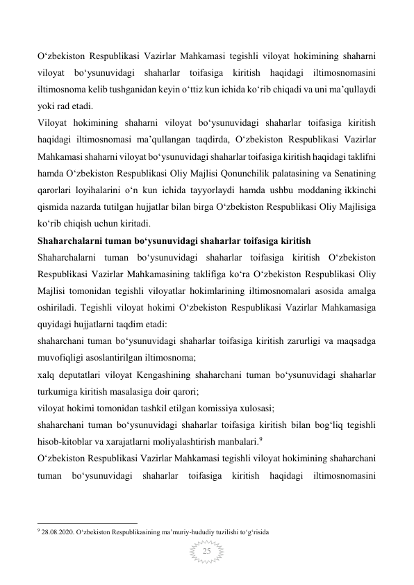  
25 
O‘zbekiston Respublikasi Vazirlar Mahkamasi tegishli viloyat hokimining shaharni 
viloyat bo‘ysunuvidagi shaharlar toifasiga kiritish haqidagi iltimosnomasini 
iltimosnoma kelib tushganidan keyin o‘ttiz kun ichida ko‘rib chiqadi va uni ma’qullaydi 
yoki rad etadi. 
Viloyat hokimining shaharni viloyat bo‘ysunuvidagi shaharlar toifasiga kiritish 
haqidagi iltimosnomasi ma’qullangan taqdirda, O‘zbekiston Respublikasi Vazirlar 
Mahkamasi shaharni viloyat bo‘ysunuvidagi shaharlar toifasiga kiritish haqidagi taklifni 
hamda O‘zbekiston Respublikasi Oliy Majlisi Qonunchilik palatasining va Senatining 
qarorlari loyihalarini o‘n kun ichida tayyorlaydi hamda ushbu moddaning ikkinchi 
qismida nazarda tutilgan hujjatlar bilan birga O‘zbekiston Respublikasi Oliy Majlisiga 
ko‘rib chiqish uchun kiritadi. 
Shaharchalarni tuman bo‘ysunuvidagi shaharlar toifasiga kiritish 
Shaharchalarni tuman bo‘ysunuvidagi shaharlar toifasiga kiritish O‘zbekiston 
Respublikasi Vazirlar Mahkamasining taklifiga ko‘ra O‘zbekiston Respublikasi Oliy 
Majlisi tomonidan tegishli viloyatlar hokimlarining iltimosnomalari asosida amalga 
oshiriladi. Tegishli viloyat hokimi O‘zbekiston Respublikasi Vazirlar Mahkamasiga 
quyidagi hujjatlarni taqdim etadi: 
shaharchani tuman bo‘ysunuvidagi shaharlar toifasiga kiritish zarurligi va maqsadga 
muvofiqligi asoslantirilgan iltimosnoma; 
xalq deputatlari viloyat Kengashining shaharchani tuman bo‘ysunuvidagi shaharlar 
turkumiga kiritish masalasiga doir qarori; 
viloyat hokimi tomonidan tashkil etilgan komissiya xulosasi; 
shaharchani tuman bo‘ysunuvidagi shaharlar toifasiga kiritish bilan bog‘liq tegishli 
hisob-kitoblar va xarajatlarni moliyalashtirish manbalari.9 
O‘zbekiston Respublikasi Vazirlar Mahkamasi tegishli viloyat hokimining shaharchani 
tuman bo‘ysunuvidagi shaharlar toifasiga kiritish haqidagi iltimosnomasini 
                                                 
9 28.08.2020. O‘zbekiston Respublikasining ma’muriy-hududiy tuzilishi to‘g‘risida 
