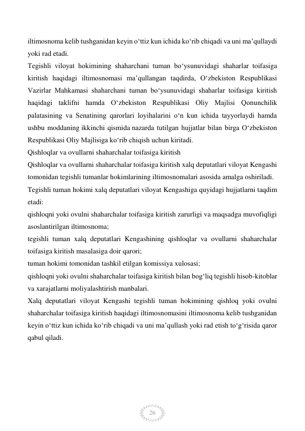  
26 
iltimosnoma kelib tushganidan keyin o‘ttiz kun ichida ko‘rib chiqadi va uni ma’qullaydi 
yoki rad etadi. 
Tegishli viloyat hokimining shaharchani tuman bo‘ysunuvidagi shaharlar toifasiga 
kiritish haqidagi iltimosnomasi ma’qullangan taqdirda, O‘zbekiston Respublikasi 
Vazirlar Mahkamasi shaharchani tuman bo‘ysunuvidagi shaharlar toifasiga kiritish 
haqidagi taklifni hamda O‘zbekiston Respublikasi Oliy Majlisi Qonunchilik 
palatasining va Senatining qarorlari loyihalarini o‘n kun ichida tayyorlaydi hamda 
ushbu moddaning ikkinchi qismida nazarda tutilgan hujjatlar bilan birga O‘zbekiston 
Respublikasi Oliy Majlisiga ko‘rib chiqish uchun kiritadi. 
Qishloqlar va ovullarni shaharchalar toifasiga kiritish 
Qishloqlar va ovullarni shaharchalar toifasiga kiritish xalq deputatlari viloyat Kengashi 
tomonidan tegishli tumanlar hokimlarining iltimosnomalari asosida amalga oshiriladi. 
Tegishli tuman hokimi xalq deputatlari viloyat Kengashiga quyidagi hujjatlarni taqdim 
etadi: 
qishloqni yoki ovulni shaharchalar toifasiga kiritish zarurligi va maqsadga muvofiqligi 
asoslantirilgan iltimosnoma; 
tegishli tuman xalq deputatlari Kengashining qishloqlar va ovullarni shaharchalar 
toifasiga kiritish masalasiga doir qarori; 
tuman hokimi tomonidan tashkil etilgan komissiya xulosasi; 
qishloqni yoki ovulni shaharchalar toifasiga kiritish bilan bog‘liq tegishli hisob-kitoblar 
va xarajatlarni moliyalashtirish manbalari. 
Xalq deputatlari viloyat Kengashi tegishli tuman hokimining qishloq yoki ovulni 
shaharchalar toifasiga kiritish haqidagi iltimosnomasini iltimosnoma kelib tushganidan 
keyin o‘ttiz kun ichida ko‘rib chiqadi va uni ma’qullash yoki rad etish to‘g‘risida qaror 
qabul qiladi. 
 
 
 
