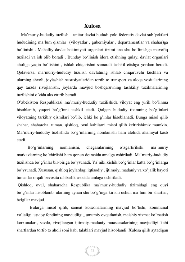  
27 
Xulosa 
    Ma’muriy-hududiy tuzilish – unitar davlat hududi yoki federativ davlat sub’yektlari 
hududining ma’lum qismlar  (viloyatlar , guberniyalar , departamentlar va shahar)ga 
bo‘linishi . Mahalliy davlat hokimiyati organlari tizimi ana shu bo‘linishga muvofiq 
tuziladi va ish olib boradi . Bunday bo‘linish idora etishning qulay, davlat organlari 
aholiga yaqin bo‘lishini , ishlab chiqarishni samarali tashkil etishga yordam beradi. 
Qolaversa, ma`muriy-hududiy tuzilish davlatning ishlab chiqaruvchi kuchlari va 
ularning ahvoli, joylashish xususiyatlaridan tortib to transport va aloqa vositalarining 
qay tarzda rivojlanishi, joylarda mavjud boshqaruvning tashkiliy tuzilmalarining 
tuzilishini o’zida aks ettirib beradi.  
O’zbekiston Respublikasi ma`muriy-hududiy tuzilishida viloyat eng yirik bo’linma 
hisoblanib, yuqori bo’g’inni tashkil etadi. Qolgan hududiy tizimning bo’g’inlari 
viloyatning tarkibiy qismilari bo’lib, ichki bo’g’inlar hisoblanadi. Bunga misol qilib 
shahar, shaharcha, tuman, qishloq, ovul kabilarni misol qilib keltirishimiz mumkin. 
Ma`muriy-hududiy tuzlishida bo’g’inlarning nomlanishi ham alohida ahamiyat kasb 
etadi.  
          Bo’g’inlarning 
nomlanishi, 
chegaralarining 
o’zgartirilishi, 
ma`muriy 
markazlarning ko’chirlishi ham qonun doirasida amalga oshiriladi. Ma`muriy-hududiy 
tuzilishda bo’g’inlar bir-biriga bo’ysunadi. Ya`niki kichik bo’g’inlar katta bo’g’inlarga 
bo’ysunadi. Xususan, qishloq joylardagi iqtisodiy , ijtimoiy, madaniy va xo’jalik hayoti 
tumanlar orqali bevosita rahbarlik asosida amlaga oshiriladi. 
 Qishloq, ovul, shaharacha Respublika ma`muriy-hududiy tizimidagi eng quyi 
bo’g’inlar hisoblanib, ularning aynan shu bo’g’inga kirishi uchun ma`lum bir shartlar, 
belgilar mavjud. 
            Bularga misol qilib, sanoat korxonalarining mavjud bo’lishi, kommunal 
xo’jaligi, uy-joy fondining mavjudligi,, umumiy ovqatlanish, maishiy xizmat ko’rsatish 
korxonalari, savdo, rivojlangan ijtimoiy-madaniy muassasalarining mavjudligi kabi 
shartlardan tortib to aholi soni kabi talablari mavjud hisoblandi. Xulosa qilib aytadigan 
