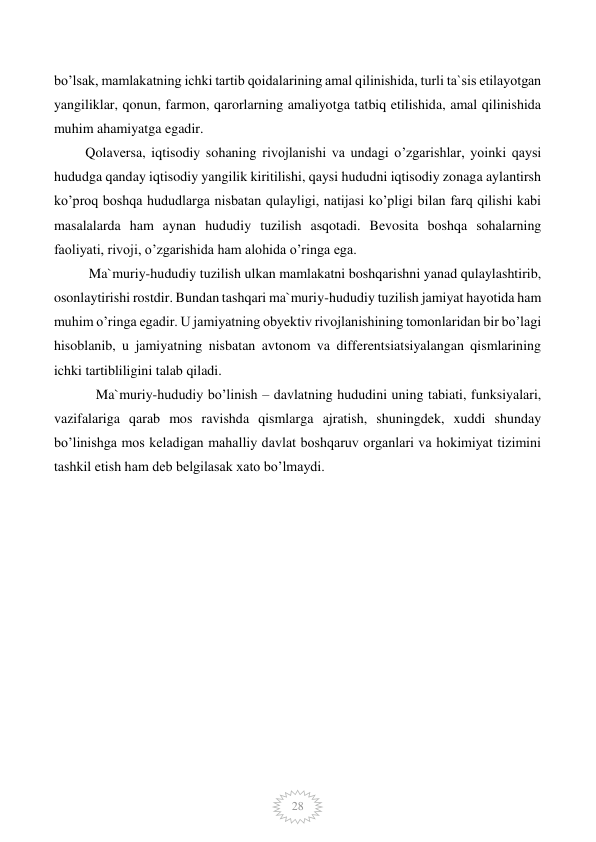  
28 
bo’lsak, mamlakatning ichki tartib qoidalarining amal qilinishida, turli ta`sis etilayotgan 
yangiliklar, qonun, farmon, qarorlarning amaliyotga tatbiq etilishida, amal qilinishida 
muhim ahamiyatga egadir.  
         Qolaversa, iqtisodiy sohaning rivojlanishi va undagi o’zgarishlar, yoinki qaysi 
hududga qanday iqtisodiy yangilik kiritilishi, qaysi hududni iqtisodiy zonaga aylantirsh 
ko’proq boshqa hududlarga nisbatan qulayligi, natijasi ko’pligi bilan farq qilishi kabi 
masalalarda ham aynan hududiy tuzilish asqotadi. Bevosita boshqa sohalarning 
faoliyati, rivoji, o’zgarishida ham alohida o’ringa ega. 
          Ma`muriy-hududiy tuzilish ulkan mamlakatni boshqarishni yanad qulaylashtirib, 
osonlaytirishi rostdir. Bundan tashqari ma`muriy-hududiy tuzilish jamiyat hayotida ham 
muhim o’ringa egadir. U jamiyatning obyektiv rivojlanishining tomonlaridan bir bo’lagi 
hisoblanib, u jamiyatning nisbatan avtonom va differentsiatsiyalangan qismlarining 
ichki tartibliligini talab qiladi. 
            Ma`muriy-hududiy bo’linish – davlatning hududini uning tabiati, funksiyalari, 
vazifalariga qarab mos ravishda qismlarga ajratish, shuningdek, xuddi shunday 
bo’linishga mos keladigan mahalliy davlat boshqaruv organlari va hokimiyat tizimini 
tashkil etish ham deb belgilasak xato bo’lmaydi. 
 
