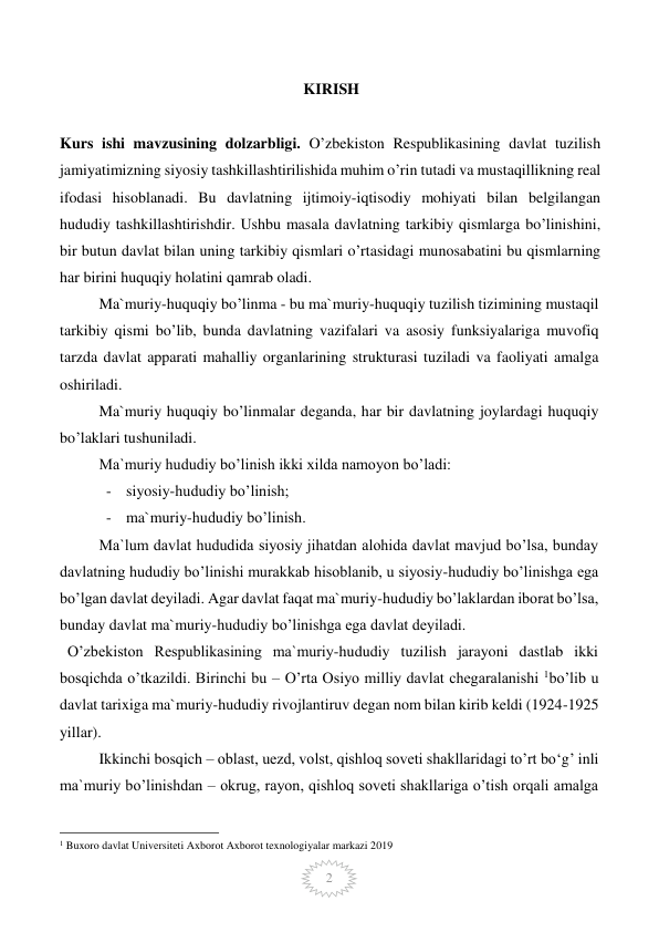  
2 
KIRISH 
 
 
Kurs ishi mavzusining dolzarbligi. O’zbekiston Respublikasining davlat tuzilish 
jamiyatimizning siyosiy tashkillashtirilishida muhim o’rin tutadi va mustaqillikning real 
ifodasi hisoblanadi. Bu davlatning ijtimoiy-iqtisodiy mohiyati bilan belgilangan 
hududiy tashkillashtirishdir. Ushbu masala davlatning tarkibiy qismlarga bo’linishini, 
bir butun davlat bilan uning tarkibiy qismlari o’rtasidagi munosabatini bu qismlarning 
har birini huquqiy holatini qamrab oladi. 
Ma`muriy-huquqiy bo’linma - bu ma`muriy-huquqiy tuzilish tizimining mustaqil 
tarkibiy qismi bo’lib, bunda davlatning vazifalari va asosiy funksiyalariga muvofiq 
tarzda davlat apparati mahalliy organlarining strukturasi tuziladi va faoliyati amalga 
oshiriladi. 
Ma`muriy huquqiy bo’linmalar deganda, har bir davlatning joylardagi huquqiy 
bo’laklari tushuniladi. 
Ma`muriy hududiy bo’linish ikki xilda namoyon bo’ladi: 
- siyosiy-hududiy bo’linish; 
- ma`muriy-hududiy bo’linish. 
Ma`lum davlat hududida siyosiy jihatdan alohida davlat mavjud bo’lsa, bunday 
davlatning hududiy bo’linishi murakkab hisoblanib, u siyosiy-hududiy bo’linishga ega 
bo’lgan davlat deyiladi. Agar davlat faqat ma`muriy-hududiy bo’laklardan iborat bo’lsa, 
bunday davlat ma`muriy-hududiy bo’linishga ega davlat deyiladi. 
  O’zbekiston Respublikasining ma`muriy-hududiy tuzilish jarayoni dastlab ikki 
bosqichda o’tkazildi. Birinchi bu – O’rta Osiyo milliy davlat chegaralanishi 1bo’lib u 
davlat tarixiga ma`muriy-hududiy rivojlantiruv degan nom bilan kirib keldi (1924-1925 
yillar). 
Ikkinchi bosqich – oblast, uezd, volst, qishloq soveti shakllaridagi to’rt bo‘g’ inli 
ma`muriy bo’linishdan – okrug, rayon, qishloq soveti shakllariga o’tish orqali amalga 
                                                 
1 Buxoro davlat Universiteti Axborot Axborot texnologiyalar markazi 2019 
