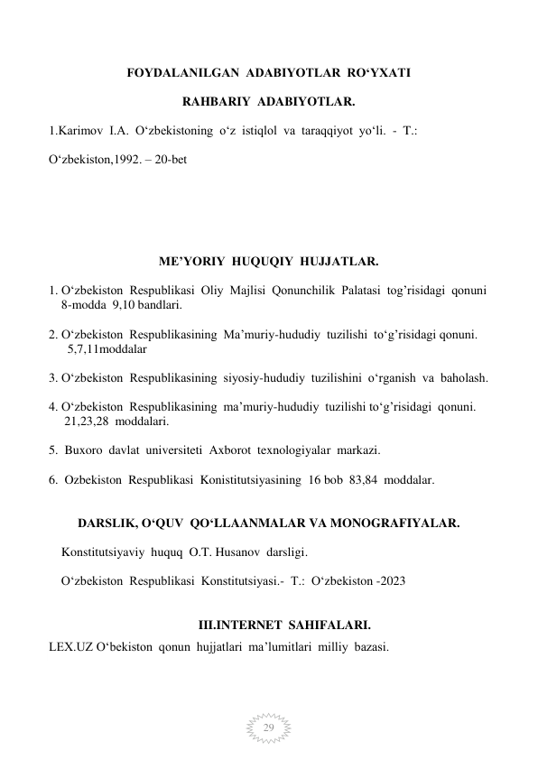  
29 
FOYDALANILGAN  ADABIYOTLAR  RO‘YXATI 
 
RAHBARIY  ADABIYOTLAR. 
 
1.Karimov  I.A.  O‘zbekistoning  o‘z  istiqlol  va  taraqqiyot  yo‘li.  -  T.:     
 
O‘zbekiston,1992. – 20-bet 
 
 
 
 
 
 
ME’YORIY  HUQUQIY  HUJJATLAR. 
 
1. O‘zbekiston  Respublikasi  Oliy  Majlisi  Qonunchilik  Palatasi  tog’risidagi  qonuni   
    8-modda  9,10 bandlari. 
 
2. O‘zbekiston  Respublikasining  Ma’muriy-hududiy  tuzilishi  to‘g’risidagi qonuni. 
      5,7,11moddalar 
 
3. O‘zbekiston  Respublikasining  siyosiy-hududiy  tuzilishini  o‘rganish  va  baholash. 
 
4. O‘zbekiston  Respublikasining  ma’muriy-hududiy  tuzilishi to‘g’risidagi  qonuni. 
     21,23,28  moddalari. 
 
5.  Buxoro  davlat  universiteti  Axborot  texnologiyalar  markazi. 
 
6.  Ozbekiston  Respublikasi  Konistitutsiyasining  16 bob  83,84  moddalar. 
 
 
DARSLIK, O‘QUV  QO‘LLAANMALAR VA MONOGRAFIYALAR. 
 
    Konstitutsiyaviy  huquq  O.T. Husanov  darsligi. 
 
    O‘zbekiston  Respublikasi  Konstitutsiyasi.-  T.:  O‘zbekiston -2023 
 
 
III.INTERNET  SAHIFALARI. 
LEX.UZ O‘bekiston  qonun  hujjatlari  ma’lumitlari  milliy  bazasi.           
