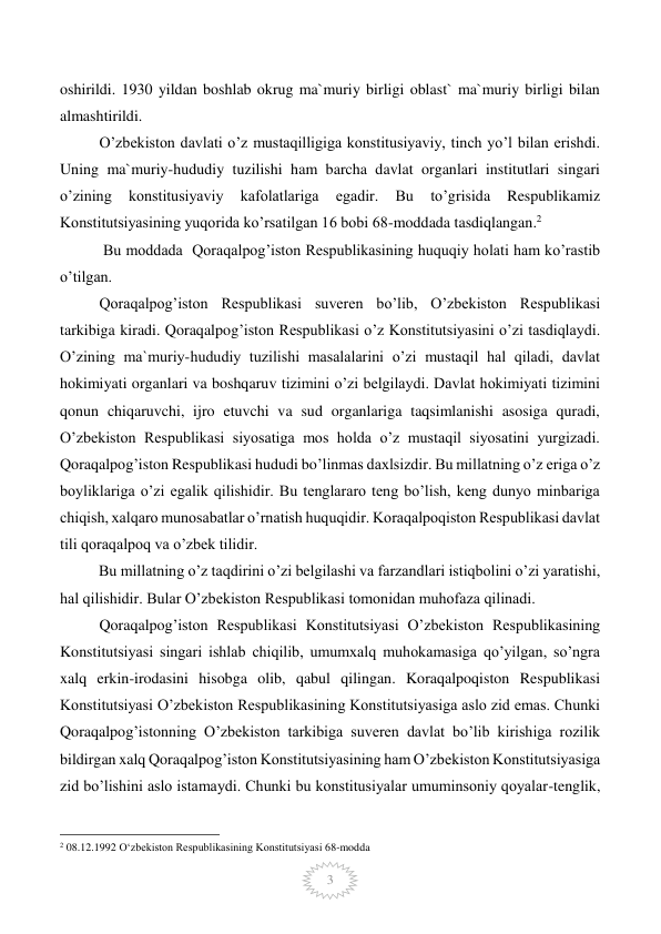  
3 
oshirildi. 1930 yildan boshlab okrug ma`muriy birligi oblast` ma`muriy birligi bilan 
almashtirildi. 
O’zbekiston davlati o’z mustaqilligiga konstitusiyaviy, tinch yo’l bilan erishdi. 
Uning ma`muriy-hududiy tuzilishi ham barcha davlat organlari institutlari singari 
o’zining 
konstitusiyaviy 
kafolatlariga 
egadir. 
Bu 
to’grisida 
Respublikamiz 
Konstitutsiyasining yuqorida ko’rsatilgan 16 bobi 68-moddada tasdiqlangan.2 
 Bu moddada  Qoraqalpog’iston Respublikasining huquqiy holati ham ko’rastib 
o’tilgan. 
Qoraqalpog’iston Respublikasi suveren bo’lib, O’zbekiston Respublikasi 
tarkibiga kiradi. Qoraqalpog’iston Respublikasi o’z Konstitutsiyasini o’zi tasdiqlaydi. 
O’zining ma`muriy-hududiy tuzilishi masalalarini o’zi mustaqil hal qiladi, davlat 
hokimiyati organlari va boshqaruv tizimini o’zi belgilaydi. Davlat hokimiyati tizimini 
qonun chiqaruvchi, ijro etuvchi va sud organlariga taqsimlanishi asosiga quradi, 
O’zbekiston Respublikasi siyosatiga mos holda o’z mustaqil siyosatini yurgizadi. 
Qoraqalpog’iston Respublikasi hududi bo’linmas daxlsizdir. Bu millatning o’z eriga o’z 
boyliklariga o’zi egalik qilishidir. Bu tenglararo teng bo’lish, keng dunyo minbariga 
chiqish, xalqaro munosabatlar o’rnatish huquqidir. Koraqalpoqiston Respublikasi davlat 
tili qoraqalpoq va o’zbek tilidir. 
          Bu millatning o’z taqdirini o’zi belgilashi va farzandlari istiqbolini o’zi yaratishi, 
hal qilishidir. Bular O’zbekiston Respublikasi tomonidan muhofaza qilinadi. 
Qoraqalpog’iston Respublikasi Konstitutsiyasi O’zbekiston Respublikasining 
Konstitutsiyasi singari ishlab chiqilib, umumxalq muhokamasiga qo’yilgan, so’ngra 
xalq erkin-irodasini hisobga olib, qabul qilingan. Koraqalpoqiston Respublikasi 
Konstitutsiyasi O’zbekiston Respublikasining Konstitutsiyasiga aslo zid emas. Chunki 
Qoraqalpog’istonning O’zbekiston tarkibiga suveren davlat bo’lib kirishiga rozilik 
bildirgan xalq Qoraqalpog’iston Konstitutsiyasining ham O’zbekiston Konstitutsiyasiga 
zid bo’lishini aslo istamaydi. Chunki bu konstitusiyalar umuminsoniy qoyalar-tenglik, 
                                                 
2 08.12.1992 O‘zbekiston Respublikasining Konstitutsiyasi 68-modda 
