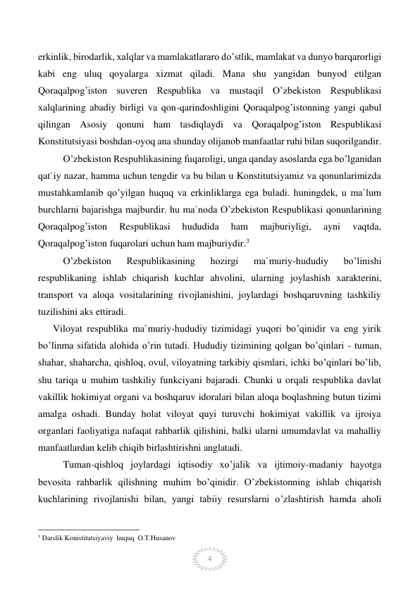  
4 
erkinlik, birodarlik, xalqlar va mamlakatlararo do’stlik, mamlakat va dunyo barqarorligi 
kabi eng uluq qoyalarga xizmat qiladi. Mana shu yangidan bunyod etilgan 
Qoraqalpog’iston suveren Respublika va mustaqil O’zbekiston Respublikasi 
xalqlarining abadiy birligi va qon-qarindoshligini Qoraqalpog’istonning yangi qabul 
qilingan Asosiy qonuni ham tasdiqlaydi va Qoraqalpog’iston Respublikasi 
Konstitutsiyasi boshdan-oyoq ana shunday olijanob manfaatlar ruhi bilan suqorilgandir. 
O’zbekiston Respublikasining fuqaroligi, unga qanday asoslarda ega bo’lganidan 
qat`iy nazar, hamma uchun tengdir va bu bilan u Konstitutsiyamiz va qonunlarimizda 
mustahkamlanib qo’yilgan huquq va erkinliklarga ega buladi. huningdek, u ma`lum 
burchlarni bajarishga majburdir. hu ma`noda O’zbekiston Respublikasi qonunlarining 
Qoraqalpog’iston 
Respublikasi 
hududida 
ham 
majburiyligi, 
ayni 
vaqtda, 
Qoraqalpog’iston fuqarolari uchun ham majburiydir.3 
O’zbekiston 
Respublikasining 
hozirgi 
ma`muriy-hududiy 
bo’linishi 
respublikaning ishlab chiqarish kuchlar ahvolini, ularning joylashish xarakterini, 
transport va aloqa vositalarining rivojlanishini, joylardagi boshqaruvning tashkiliy 
tuzilishini aks ettiradi.  
      Viloyat respublika ma`muriy-hududiy tizimidagi yuqori bo’qinidir va eng yirik 
bo’linma sifatida alohida o’rin tutadi. Hududiy tizimining qolgan bo’qinlari - tuman, 
shahar, shaharcha, qishloq, ovul, viloyatning tarkibiy qismlari, ichki bo’qinlari bo’lib, 
shu tariqa u muhim tashkiliy funkciyani bajaradi. Chunki u orqali respublika davlat 
vakillik hokimiyat organi va boshqaruv idoralari bilan aloqa boqlashning butun tizimi 
amalga oshadi. Bunday holat viloyat quyi turuvchi hokimiyat vakillik va ijroiya 
organlari faoliyatiga nafaqat rahbarlik qilishini, balki ularni umumdavlat va mahalliy 
manfaatlardan kelib chiqib birlashtirishni anglatadi. 
Tuman-qishloq joylardagi iqtisodiy xo’jalik va ijtimoiy-madaniy hayotga 
bevosita rahbarlik qilishning muhim bo’qinidir. O’zbekistonning ishlab chiqarish 
kuchlarining rivojlanishi bilan, yangi tabiiy resurslarni o’zlashtirish hamda aholi 
                                                 
3 Darslik Konistitutsiyaviy  huquq  O.T.Husanov 
