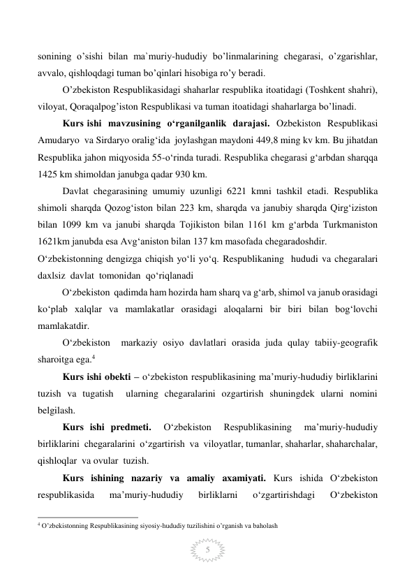  
5 
sonining o’sishi bilan ma`muriy-hududiy bo’linmalarining chegarasi, o’zgarishlar, 
avvalo, qishloqdagi tuman bo’qinlari hisobiga ro’y beradi. 
O’zbekiston Respublikasidagi shaharlar respublika itoatidagi (Toshkent shahri), 
viloyat, Qoraqalpog’iston Respublikasi va tuman itoatidagi shaharlarga bo’linadi. 
Kurs ishi  mavzusining  o‘rganilganlik  darajasi.  Ozbekiston  Respublikasi  
Amudaryo  va Sirdaryo oralig‘ida  joylashgan maydoni 449,8 ming kv km. Bu jihatdan 
Respublika jahon miqyosida 55-o‘rinda turadi. Respublika chegarasi g‘arbdan sharqqa 
1425 km shimoldan janubga qadar 930 km.  
Davlat chegarasining umumiy uzunligi 6221 kmni tashkil etadi. Respublika 
shimoli sharqda Qozog‘iston bilan 223 km, sharqda va janubiy sharqda Qirg‘iziston 
bilan 1099 km va janubi sharqda Tojikiston bilan 1161 km g‘arbda Turkmaniston 
1621km janubda esa Avg‘aniston bilan 137 km masofada chegaradoshdir.  
O‘zbekistonning dengizga chiqish yo‘li yo‘q. Respublikaning  hududi va chegaralari 
daxlsiz  davlat  tomonidan  qo‘riqlanadi 
          O‘zbekiston  qadimda ham hozirda ham sharq va g‘arb, shimol va janub orasidagi 
ko‘plab xalqlar va mamlakatlar orasidagi aloqalarni bir biri bilan bog‘lovchi 
mamlakatdir. 
O‘zbekiston  markaziy osiyo davlatlari orasida juda qulay tabiiy-geografik  
sharoitga ega.4 
Kurs ishi obekti – o‘zbekiston respublikasining ma’muriy-hududiy birliklarini 
tuzish va tugatish  ularning chegaralarini ozgartirish shuningdek ularni nomini 
belgilash. 
Kurs ishi predmeti.  O‘zbekiston  Respublikasining  ma’muriy-hududiy  
birliklarini  chegaralarini  o‘zgartirish  va  viloyatlar, tumanlar, shaharlar, shaharchalar, 
qishloqlar  va ovular  tuzish. 
Kurs  ishining  nazariy  va  amaliy  axamiyati.  Kurs  ishida  O‘zbekiston  
respublikasida  ma’muriy-hududiy  birliklarni  o‘zgartirishdagi  O‘zbekiston  
                                                 
4 O’zbekistonning Respublikasining siyosiy-hududiy tuzilishini o’rganish va baholash  
 
