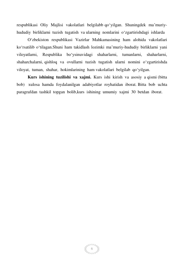  
6 
respublikasi  Oliy  Majlisi  vakolatlari  belgilabb qo‘yilgan.  Shuningdek  ma’muriy-
hududiy  birliklarni  tuzish  tugatish  va ularning  nomlarini  o‘zgartirishdagi  ishlarda            
O‘zbekiston  respublikasi  Vazirlar  Mahkamasining  ham  alohida  vakolatlari  
ko‘rsatilib  o‘tilagan.Shuni  ham  takidlash  lozimki  ma’muriy-hududiy  birliklarni  yani  
viloyatlarni,  Respublika  bo‘ysinuvidagi  shaharlarni,  tumanlarni,  shaharlarni,  
shaharchalarni, qishloq  va  ovullarni  tuzish  tugatish  ularni  nomini  o‘zgartirishda  
viloyat,  tuman,  shahar,  hokimlarining  ham vakolatlari  belgilab  qo‘yilgan. 
Kurs  ishining  tuzilishi  va  xajmi.  Kurs  ishi  kirish  va  asosiy  a qismi (bitta  
bob)   xulosa  hamda  foydalanilgan  adabiyotlar  royhatidan  iborat. Bitta  bob  uchta  
paragrafdan  tashkil  topgan  bolib,kurs  ishining  umumiy  xajmi  30  betdan  iborat.  
 
 
 
 
 
 
 
 
 
 
 
 
 
 
 
 
 
 
