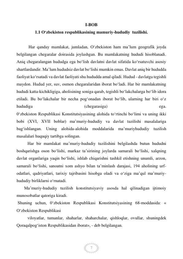  
7 
I-BOB                                                                                
1.1 O‘zbekiston respublikasining mamuriy-hududiy  tuzilishi. 
        
 Har qanday mamlakat, jumladan, O‘zbekiston ham ma’lum geografik joyda 
belgilangan chegaralar doirasida joylashgan. Bu mamlakatning hududi hisoblanadi. 
Aniq chegaralangan hududga ega bo‘lish davlatni davlat sifatida ko‘rsatuvchi asosiy 
shartlardandir. Ma’lum hududsiz davlat bo‘lishi mumkin emas. Davlat aniq bir hududda 
faoliyat ko‘rsatadi va davlat faoliyati shu hududda amal qiladi. Hudud - davlatga tegishli 
maydon. Hudud yer, suv, osmon chegaralaridan iborat bo‘ladi. Har bir mamlakatning 
hududi katta-kichikligiga, aholisining soniga qarab, tegishli bo‘lakchalarga bo‘lib idora 
etiladi. Bu bo‘lakchalar bir necha pog‘onadan iborat bo‘lib, ularning har biri o‘z 
hududiga 
(chegarasiga) 
ega.                
0‘zbekiston Respublikasi Konstitutsiyasining alohida to‘rtinchi bo‘limi va uning ikki 
bobi (XVI, XVII boblar) ma’muriy-hududiy va davlat tuzilishi masalalariga 
bag‘ishlangan. Uning alohida-alohida moddalarida ma’muriyhududiy tuzilish 
masalalari huquqiy tartibga solingan.  
Har bir mamlakat ma’muriy-hududiy tuzilishini belgilashda butun hududni 
boshqarishga oson bo‘lishi, markaz ta’sirining joylarda samarali bo‘lishi, xalqning 
davlat organlariga yaqin bo‘lishi, ishlab chiqarishni tashkil etishning unumli, arzon, 
samarali bo‘lishi, sanoatni xom ashyo bilan ta’minlash darajasi, 194 aholining urf-
odatlari, qadriyatlari, tarixiy tajribasini hisobga oladi va o‘ziga ma’qul ma’muriy-
hududiy birliklarni o‘rnatadi. 
       Ma’muriy-hududiy tuzilish konstitutsiyaviy asosda hal qilinadigan ijtimoiy 
munosobatlar qatoriga kiradi. 
 Shuning uchun, 0‘zbekiston Respublikasi Konstitutsiyasining 68-moddasida: « 
O‘zbekiston Respublikasi  
viloyatlar, tumanlar, shaharlar, shaharchalar, qishloqlar, ovullar, shuningdek 
Qoraqalpog‘iston Respublikasidan iborat», - deb belgilangan.  
