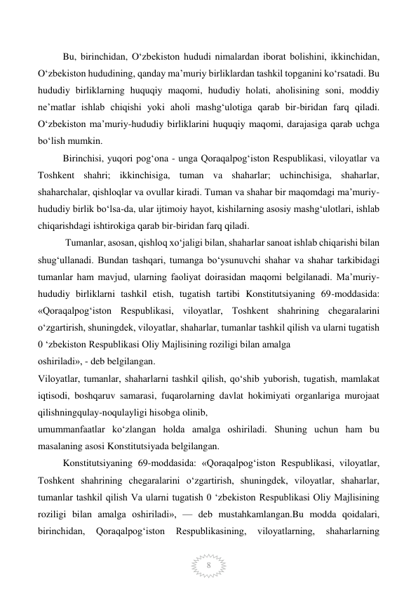  
8 
Bu, birinchidan, O‘zbekiston hududi nimalardan iborat bolishini, ikkinchidan, 
O‘zbekiston hududining, qanday ma’muriy birliklardan tashkil topganini ko‘rsatadi. Bu 
hududiy birliklarning huquqiy maqomi, hududiy holati, aholisining soni, moddiy 
ne’matlar ishlab chiqishi yoki aholi mashg‘ulotiga qarab bir-biridan farq qiladi. 
O‘zbekiston ma’muriy-hududiy birliklarini huquqiy maqomi, darajasiga qarab uchga 
bo‘lish mumkin.  
Birinchisi, yuqori pog‘ona - unga Qoraqalpog‘iston Respublikasi, viloyatlar va 
Toshkent shahri; ikkinchisiga, tuman va shaharlar; uchinchisiga, shaharlar, 
shaharchalar, qishloqlar va ovullar kiradi. Tuman va shahar bir maqomdagi ma’muriy-
hududiy birlik bo‘lsa-da, ular ijtimoiy hayot, kishilarning asosiy mashg‘ulotlari, ishlab 
chiqarishdagi ishtirokiga qarab bir-biridan farq qiladi. 
 Tumanlar, asosan, qishloq xo‘jaligi bilan, shaharlar sanoat ishlab chiqarishi bilan 
shug‘ullanadi. Bundan tashqari, tumanga bo‘ysunuvchi shahar va shahar tarkibidagi 
tumanlar ham mavjud, ularning faoliyat doirasidan maqomi belgilanadi. Ma’muriy-
hududiy birliklarni tashkil etish, tugatish tartibi Konstitutsiyaning 69-moddasida: 
«Qoraqalpog‘iston Respublikasi, viloyatlar, Toshkent shahrining chegaralarini 
o‘zgartirish, shuningdek, viloyatlar, shaharlar, tumanlar tashkil qilish va ularni tugatish 
0 ‘zbekiston Respublikasi Oliy Majlisining roziligi bilan amalga  
oshiriladi», - deb belgilangan.  
Viloyatlar, tumanlar, shaharlarni tashkil qilish, qo‘shib yuborish, tugatish, mamlakat 
iqtisodi, boshqaruv samarasi, fuqarolarning davlat hokimiyati organlariga murojaat 
qilishningqulay-noqulayligi hisobga olinib,  
umummanfaatlar ko‘zlangan holda amalga oshiriladi. Shuning uchun ham bu 
masalaning asosi Konstitutsiyada belgilangan.  
Konstitutsiyaning 69-moddasida: «Qoraqalpog‘iston Respublikasi, viloyatlar, 
Toshkent shahrining chegaralarini o‘zgartirish, shuningdek, viloyatlar, shaharlar, 
tumanlar tashkil qilish Va ularni tugatish 0 ‘zbekiston Respublikasi Oliy Majlisining 
roziligi bilan amalga oshiriladi», — deb mustahkamlangan.Bu modda qoidalari, 
birinchidan, 
Qoraqalpog‘iston 
Respublikasining, 
viloyatlarning, 
shaharlarning 
