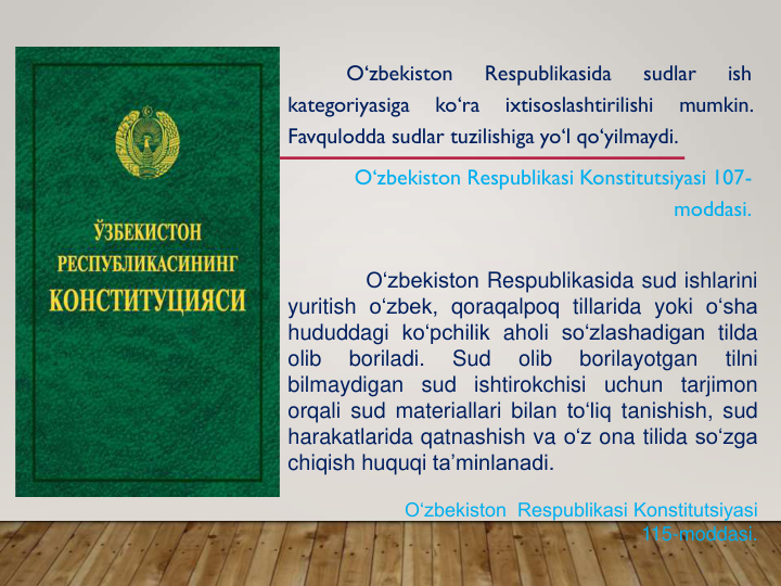 O‘zbekiston
Respublikasida
sudlar
ish
kategoriyasiga
ko‘ra
ixtisoslashtirilishi
mumkin.
Favqulodda sudlar tuzilishiga yo‘l qo‘yilmaydi.
O‘zbekiston Respublikasi Konstitutsiyasi 107-
moddasi.
O‘zbekiston Respublikasida sud ishlarini
yuritish o‘zbek, qoraqalpoq tillarida yoki o‘sha
hududdagi ko‘pchilik aholi so‘zlashadigan tilda
olib
boriladi.
Sud
olib
borilayotgan
tilni
bilmaydigan
sud
ishtirokchisi
uchun
tarjimon
orqali sud materiallari bilan to‘liq tanishish, sud
harakatlarida qatnashish va o‘z ona tilida so‘zga
chiqish huquqi ta’minlanadi.
O‘zbekiston  Respublikasi Konstitutsiyasi 
115-moddasi.
