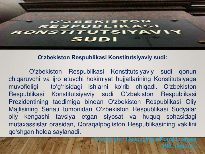 O‘zbekiston Respublikasi Konstitutsiyaviy sudi:
O‘zbekiston
Respublikasi
Konstitutsiyaviy
sudi
qonun
chiqaruvchi va ijro etuvchi hokimiyat hujjatlarining Konstitutsiyaga
muvofiqligi
to‘g‘risidagi
ishlarni
ko‘rib
chiqadi.
O‘zbekiston
Respublikasi
Konstitutsiyaviy
sudi
O‘zbekiston
Respublikasi
Prezidentining taqdimiga binoan O‘zbekiston Respublikasi Oliy
Majlisining Senati tomonidan O‘zbekiston Respublikasi Sudyalar
oliy
kengashi
tavsiya
etgan
siyosat
va
huquq
sohasidagi
mutaxassislar orasidan, Qoraqalpog‘iston Respublikasining vakilini
qo‘shgan holda saylanadi.
O‘zbekiston Respublikasi Konstitutsiyasi 
108-moddasi.
