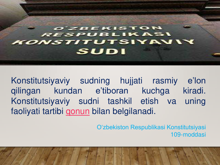 Konstitutsiyaviy
sudning
hujjati
rasmiy
e’lon
qilingan
kundan
e’tiboran
kuchga
kiradi.
Konstitutsiyaviy
sudni
tashkil
etish
va
uning
faoliyati tartibi qonun bilan belgilanadi.
O‘zbekiston Respublikasi Konstitutsiyasi 
109-moddasi
