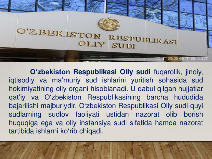 O‘zbekiston Respublikasi Oliy sudi fuqarolik, jinoiy,
iqtisodiy va ma’muriy sud ishlarini yuritish sohasida sud
hokimiyatining oliy organi hisoblanadi. U qabul qilgan hujjatlar
qat’iy
va
O‘zbekiston
Respublikasining
barcha
hududida
bajarilishi majburiydir. O‘zbekiston Respublikasi Oliy sudi quyi
sudlarning
sudlov
faoliyati
ustidan
nazorat
olib
borish
huquqiga ega va oliy instansiya sudi sifatida hamda nazorat
tartibida ishlarni ko‘rib chiqadi.
