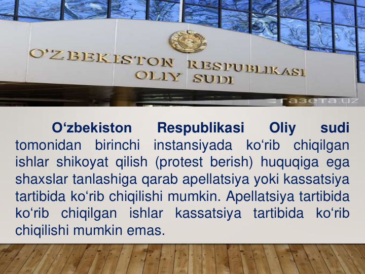 O‘zbekiston
Respublikasi
Oliy
sudi
tomonidan
birinchi
instansiyada
ko‘rib
chiqilgan
ishlar shikoyat qilish (protest berish) huquqiga ega
shaxslar tanlashiga qarab apellatsiya yoki kassatsiya
tartibida ko‘rib chiqilishi mumkin. Apellatsiya tartibida
ko‘rib
chiqilgan
ishlar
kassatsiya
tartibida
ko‘rib
chiqilishi mumkin emas.
