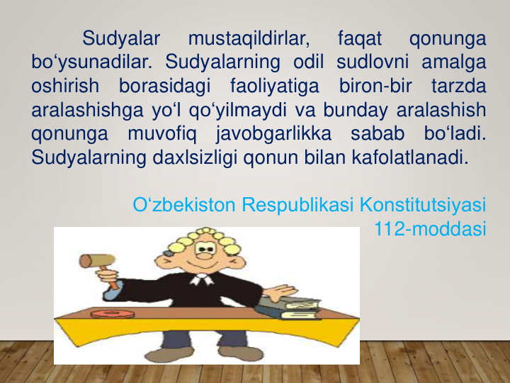 Sudyalar
mustaqildirlar,
faqat
qonunga
bo‘ysunadilar. Sudyalarning odil sudlovni amalga
oshirish
borasidagi
faoliyatiga
biron-bir
tarzda
aralashishga yo‘l qo‘yilmaydi va bunday aralashish
qonunga
muvofiq
javobgarlikka
sabab
bo‘ladi.
Sudyalarning daxlsizligi qonun bilan kafolatlanadi.
O‘zbekiston Respublikasi Konstitutsiyasi 
112-moddasi
