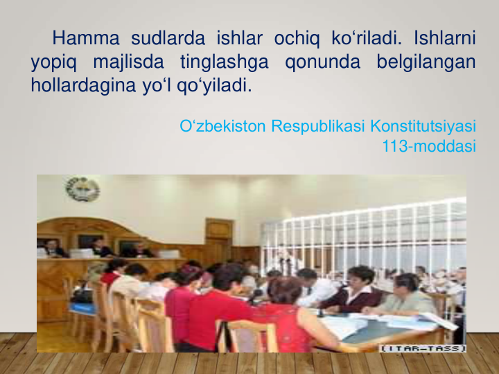 Hamma sudlarda ishlar ochiq ko‘riladi. Ishlarni
yopiq
majlisda
tinglashga
qonunda
belgilangan
hollardagina yo‘l qo‘yiladi.
O‘zbekiston Respublikasi Konstitutsiyasi 
113-moddasi
