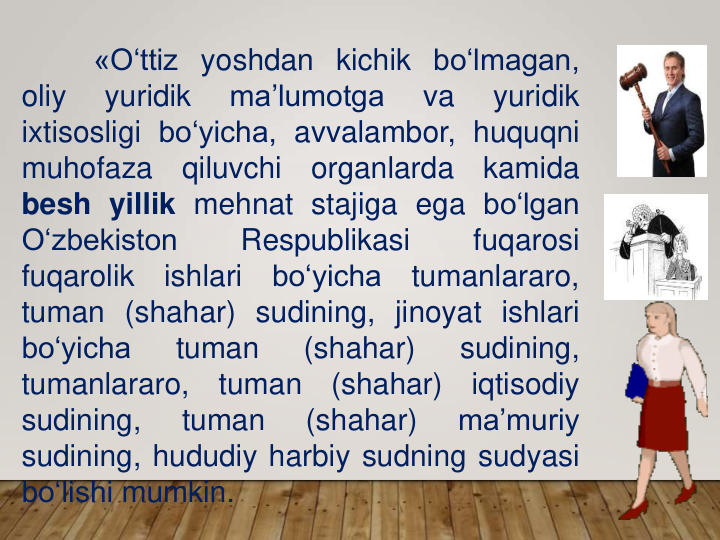 «O‘ttiz yoshdan kichik bo‘lmagan,
oliy
yuridik
ma’lumotga
va
yuridik
ixtisosligi bo‘yicha, avvalambor, huquqni
muhofaza
qiluvchi
organlarda
kamida
besh yillik mehnat stajiga ega bo‘lgan
O‘zbekiston
Respublikasi
fuqarosi
fuqarolik
ishlari
bo‘yicha
tumanlararo,
tuman (shahar) sudining, jinoyat ishlari
bo‘yicha
tuman
(shahar)
sudining,
tumanlararo,
tuman
(shahar)
iqtisodiy
sudining,
tuman
(shahar)
ma’muriy
sudining, hududiy harbiy sudning sudyasi
bo‘lishi mumkin.
