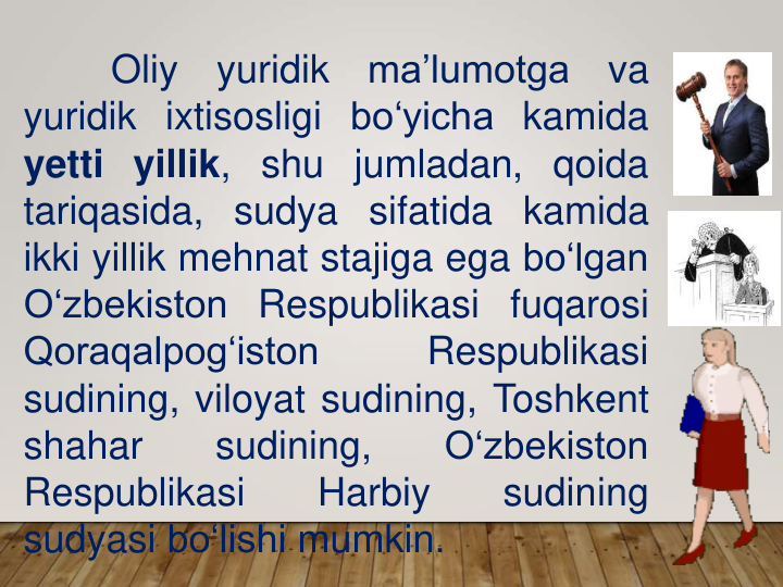 Oliy
yuridik
ma’lumotga
va
yuridik ixtisosligi bo‘yicha kamida
yetti yillik, shu jumladan, qoida
tariqasida, sudya sifatida kamida
ikki yillik mehnat stajiga ega bo‘lgan
O‘zbekiston Respublikasi fuqarosi
Qoraqalpog‘iston
Respublikasi
sudining, viloyat sudining, Toshkent
shahar
sudining,
O‘zbekiston
Respublikasi
Harbiy
sudining
sudyasi bo‘lishi mumkin.
