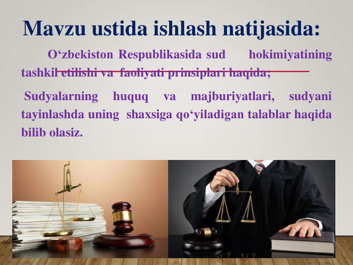 O‘zbekiston Respublikasida sud
hokimiyatining
tashkil etilishi va faoliyati prinsiplari haqida;
Sudyalarning
huquq
va
majburiyatlari,
sudyani
tayinlashda uning shaxsiga qo‘yiladigan talablar haqida
bilib olasiz.
Mavzu ustida ishlash natijasida:
