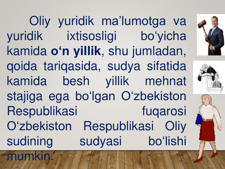 Oliy yuridik ma’lumotga va
yuridik
ixtisosligi
bo‘yicha
kamida o‘n yillik, shu jumladan,
qoida tariqasida, sudya sifatida
kamida
besh
yillik
mehnat
stajiga ega bo‘lgan O‘zbekiston
Respublikasi
fuqarosi
O‘zbekiston
Respublikasi
Oliy
sudining
sudyasi
bo‘lishi
mumkin.
