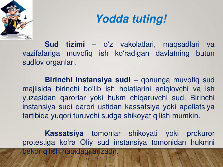 Yodda tuting!
Sud
tizimi
–
o‘z
vakolatlari,
maqsadlari
va
vazifalariga
muvofiq
ish
ko‘radigan
davlatning
butun
sudlov organlari.
Birinchi instansiya sudi – qonunga muvofiq sud
majlisida birinchi bo‘lib ish holatlarini aniqlovchi va ish
yuzasidan qarorlar yoki hukm chiqaruvchi sud. Birinchi
instansiya sudi qarori ustidan kassatsiya yoki apellatsiya
tartibida yuqori turuvchi sudga shikoyat qilish mumkin.
Kassatsiya
tomonlar
shikoyati
yoki
prokuror
protestiga ko‘ra Oliy sud instansiya tomonidan hukmni
bekor qilish haqidagi arizadir.
